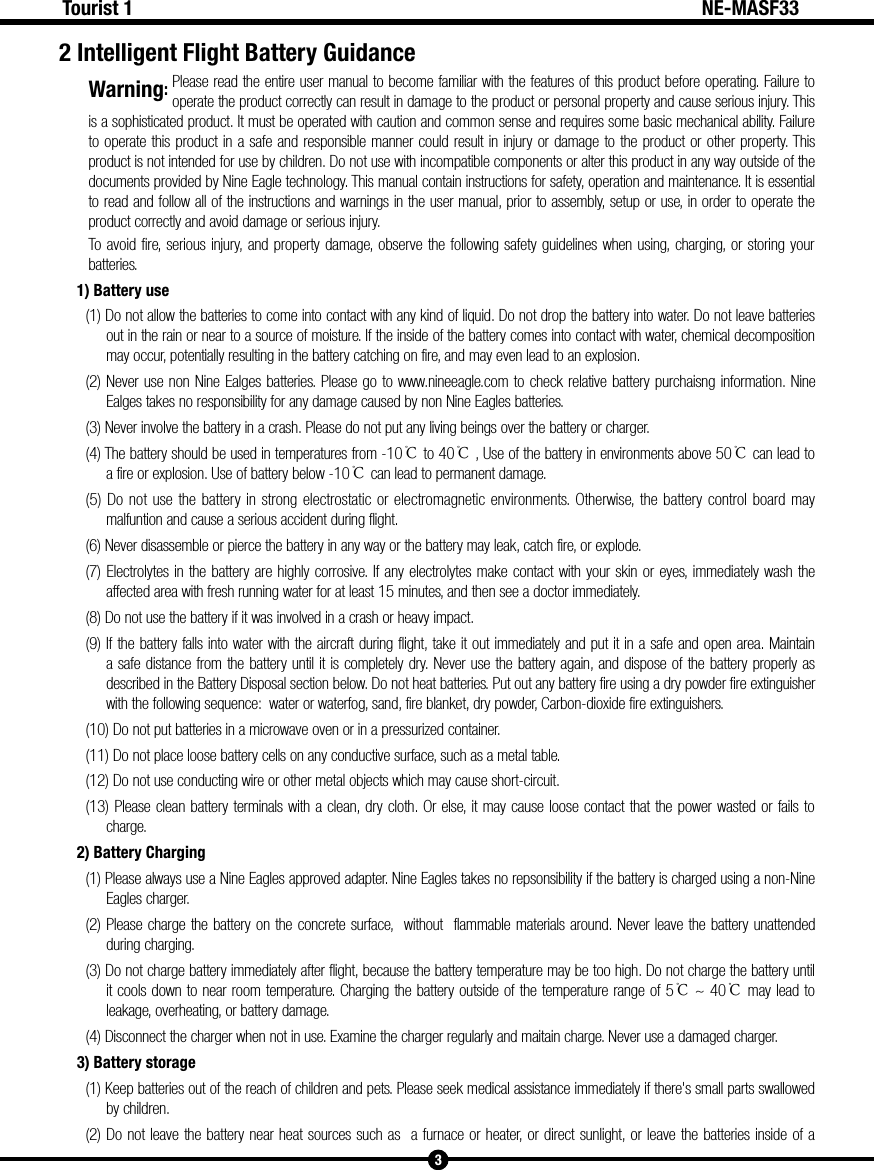 Warning: 3Tourist 1 NE-MASF332 Intelligent Flight Battery GuidancePlease read the entire user manual to become familiar with the features of this product before operating. Failure to operate the product correctly can result in damage to the product or personal property and cause serious injury. This is a sophisticated product. It must be operated with caution and common sense and requires some basic mechanical ability. Failure to operate this product in a safe and responsible manner could result in injury or damage to the product or other property. This product is not intended for use by children. Do not use with incompatible components or alter this product in any way outside of the documents provided by Nine Eagle technology. This manual contain instructions for safety, operation and maintenance. It is essential to read and follow all of the instructions and warnings in the user manual, prior to assembly, setup or use, in order to operate the product correctly and avoid damage or serious injury.To avoid fire, serious injury, and property damage, observe the following safety guidelines when using, charging, or storing your batteries.1) Battery use(1) Do not allow the batteries to come into contact with any kind of liquid. Do not drop the battery into water. Do not leave batteries out in the rain or near to a source of moisture. If the inside of the battery comes into contact with water, chemical decomposition may occur, potentially resulting in the battery catching on fire, and may even lead to an explosion.(2) Never use non Nine Ealges batteries. Please go to www.nineeagle.com to check relative battery purchaisng information. Nine Ealges takes no responsibility for any damage caused by non Nine Eagles batteries.(3) Never involve the battery in a crash. Please do not put any living beings over the battery or charger.(4) The battery should be used in temperatures from -10℃to 40℃, Use of the battery in environments above 50℃ can lead to a fire or explosion. Use of battery below -10℃can lead to permanent damage.(5) Do not use the battery in strong electrostatic or electromagnetic environments. Otherwise, the battery control board may malfuntion and cause a serious accident during flight.(6) Never disassemble or pierce the battery in any way or the battery may leak, catch fire, or explode.(7) Electrolytes in the battery are highly corrosive. If any electrolytes make contact with your skin or eyes, immediately wash the affected area with fresh running water for at least 15 minutes, and then see a doctor immediately.(8) Do not use the battery if it was involved in a crash or heavy impact.(9) If the battery falls into water with the aircraft during flight, take it out immediately and put it in a safe and open area. Maintain a safe distance from the battery until it is completely dry. Never use the battery again, and dispose of the battery properly as described in the Battery Disposal section below. Do not heat batteries. Put out any battery fire using a dry powder fire extinguisher with the following sequence:  water or waterfog, sand, fire blanket, dry powder, Carbon-dioxide fire extinguishers.(10) Do not put batteries in a microwave oven or in a pressurized container.(11) Do not place loose battery cells on any conductive surface, such as a metal table.(12) Do not use conducting wire or other metal objects which may cause short-circuit.(13) Please clean battery terminals with a clean, dry cloth. Or else, it may cause loose contact that the power wasted or fails to charge.2) Battery Charging(1) Please always use a Nine Eagles approved adapter. Nine Eagles takes no repsonsibility if the battery is charged using a non-Nine Eagles charger. (2) Please charge the battery on the concrete surface,  without  flammable materials around. Never leave the battery unattended during charging.(3) Do not charge battery immediately after flight, because the battery temperature may be too high. Do not charge the battery until it cools down to near room temperature. Charging the battery outside of the temperature range of 5℃~ 40℃ may lead to leakage, overheating, or battery damage.(4) Disconnect the charger when not in use. Examine the charger regularly and maitain charge. Never use a damaged charger.3) Battery storage(1) Keep batteries out of the reach of children and pets. Please seek medical assistance immediately if there's small parts swallowed by children.(2) Do not leave the battery near heat sources such as  a furnace or heater, or direct sunlight, or leave the batteries inside of a 
