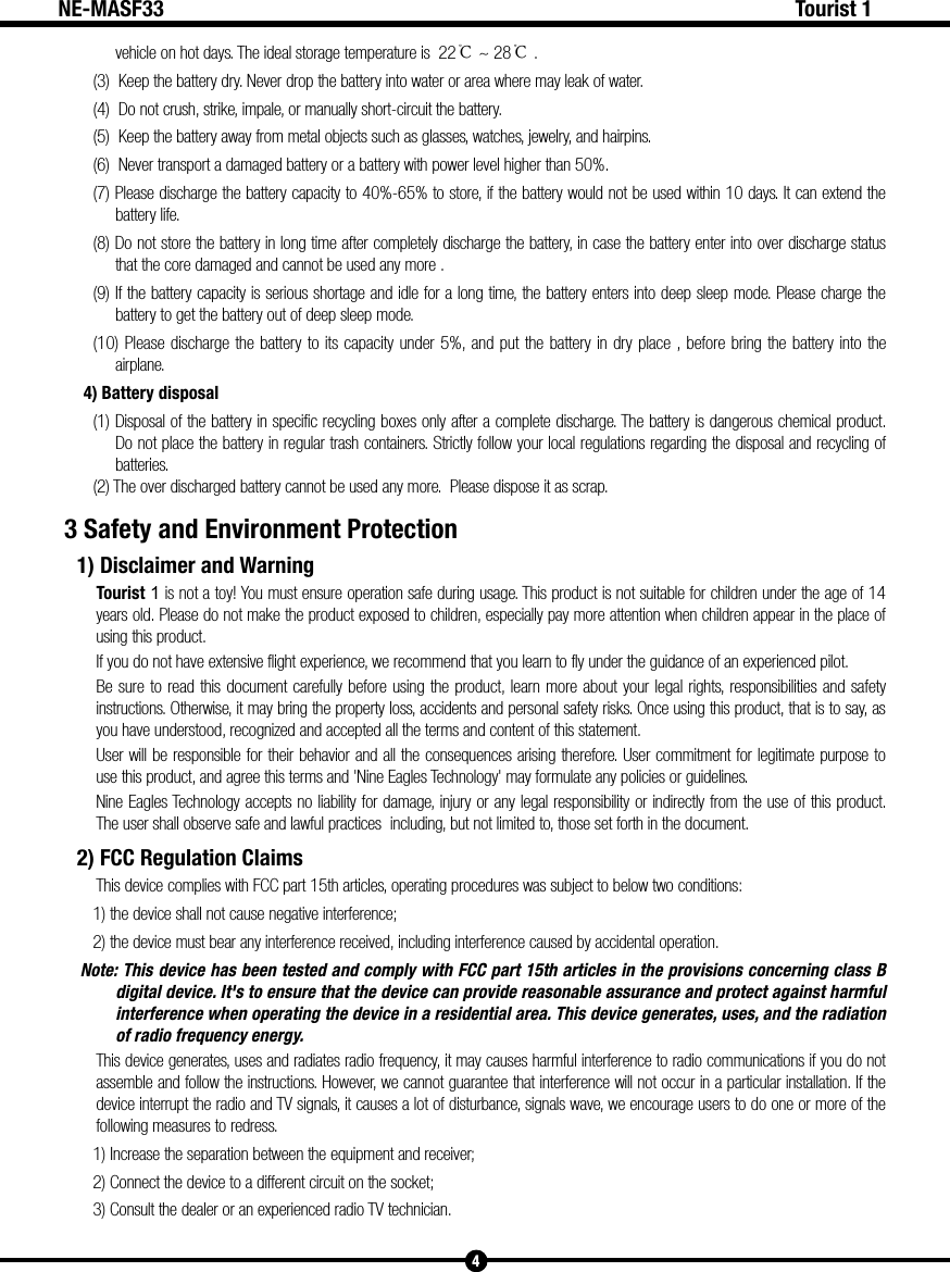 4Tourist 1NE-MASF33vehicle on hot days. The ideal storage temperature is  22℃ ~ 28℃.(3)  Keep the battery dry. Never drop the battery into water or area where may leak of water.(4)  Do not crush, strike, impale, or manually short-circuit the battery.(5)  Keep the battery away from metal objects such as glasses, watches, jewelry, and hairpins. (6)  Never transport a damaged battery or a battery with power level higher than 50%.(7) Please discharge the battery capacity to 40%-65% to store, if the battery would not be used within 10 days. It can extend the battery life.(8) Do not store the battery in long time after completely discharge the battery, in case the battery enter into over discharge status that the core damaged and cannot be used any more .    (9) If the battery capacity is serious shortage and idle for a long time, the battery enters into deep sleep mode. Please charge the battery to get the battery out of deep sleep mode.(10) Please discharge the battery to its capacity under 5%, and put the battery in dry place , before bring the battery into the airplane. 4) Battery disposal(1) Disposal of the battery in specific recycling boxes only after a complete discharge. The battery is dangerous chemical product. Do not place the battery in regular trash containers. Strictly follow your local regulations regarding the disposal and recycling of batteries.(2) The over discharged battery cannot be used any more.  Please dispose it as scrap.3 Safety and Environment Protection1) Disclaimer and WarningTourist 1 is not a toy! You must ensure operation safe during usage. This product is not suitable for children under the age of 14 years old. Please do not make the product exposed to children, especially pay more attention when children appear in the place of using this product.If you do not have extensive flight experience, we recommend that you learn to fly under the guidance of an experienced pilot.Be sure to read this document carefully before using the product, learn more about your legal rights, responsibilities and safety instructions. Otherwise, it may bring the property loss, accidents and personal safety risks. Once using this product, that is to say, as you have understood, recognized and accepted all the terms and content of this statement.User will be responsible for their behavior and all the consequences arising therefore. User commitment for legitimate purpose to use this product, and agree this terms and 'Nine Eagles Technology' may formulate any policies or guidelines.Nine Eagles Technology accepts no liability for damage, injury or any legal responsibility or indirectly from the use of this product. The user shall observe safe and lawful practices  including, but not limited to, those set forth in the document.2) FCC Regulation ClaimsThis device complies with FCC part 15th articles, operating procedures was subject to below two conditions:1) the device shall not cause negative interference;2) the device must bear any interference received, including interference caused by accidental operation.Note: This device has been tested and comply with FCC part 15th articles in the provisions concerning class B digital device. It's to ensure that the device can provide reasonable assurance and protect against harmful interference when operating the device in a residential area. This device generates, uses, and the radiation of radio frequency energy.This device generates, uses and radiates radio frequency, it may causes harmful interference to radio communications if you do not assemble and follow the instructions. However, we cannot guarantee that interference will not occur in a particular installation. If the device interrupt the radio and TV signals, it causes a lot of disturbance, signals wave, we encourage users to do one or more of the following measures to redress.1) Increase the separation between the equipment and receiver;2) Connect the device to a different circuit on the socket;3) Consult the dealer or an experienced radio TV technician. 