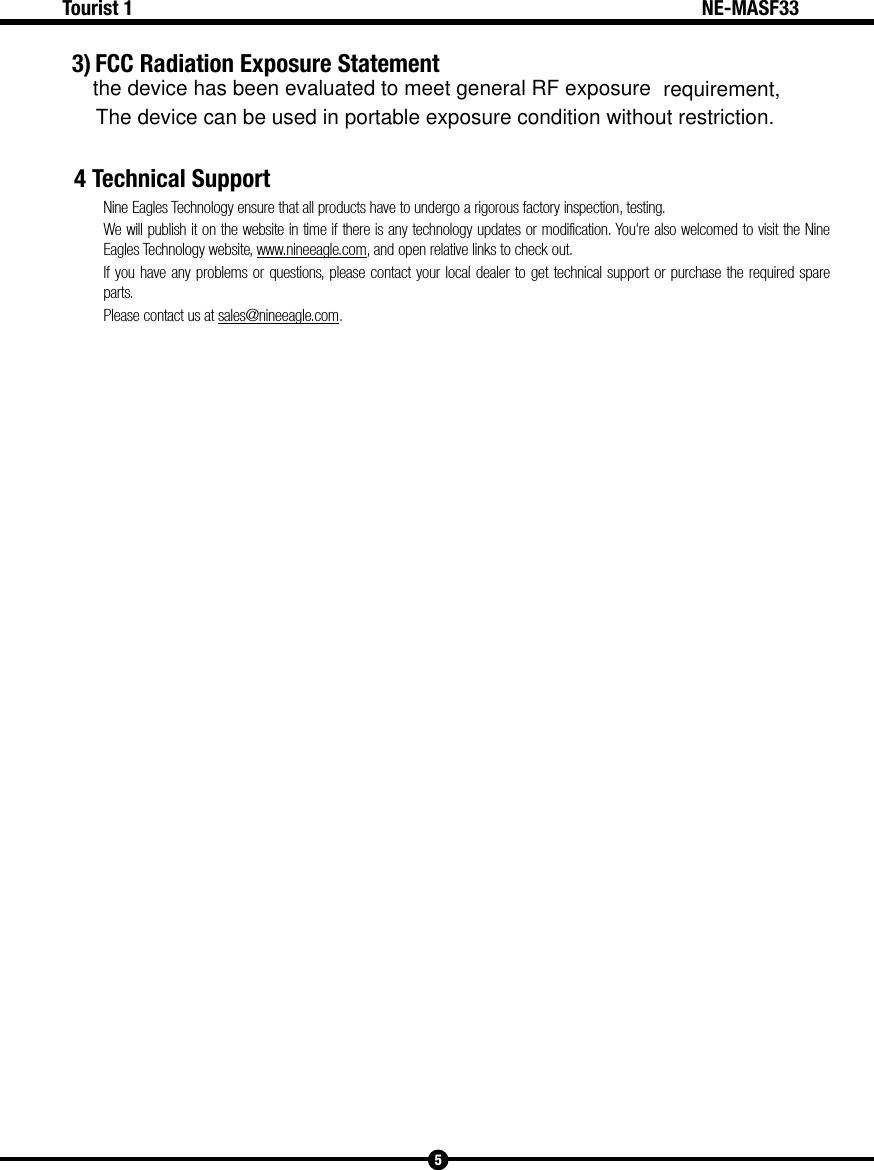 5Tourist 1 NE-MASF334 Technical SupportNine Eagles Technology ensure that all products have to undergo a rigorous factory inspection, testing.We will publish it on the website in time if there is any technology updates or modification. You're also welcomed to visit the Nine Eagles Technology website, www.nineeagle.com, and open relative links to check out.If you have any problems or questions, please contact your local dealer to get technical support or purchase the required spare parts. Please contact us at sales@nineeagle.com. 3) FCC Radiation Exposure Statementthe device has been evaluated to meet general RF exposure requirement,The device can be used in portable exposure condition without restriction.