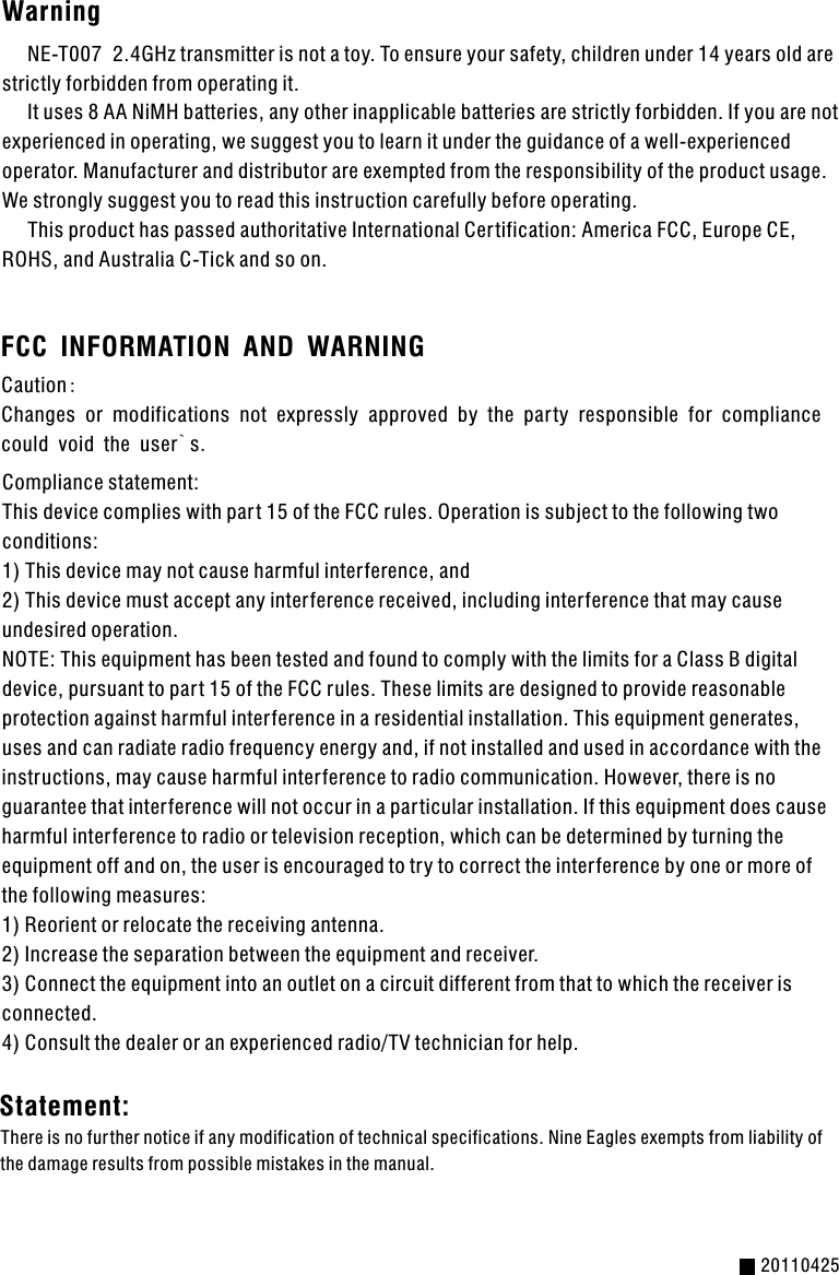 Warning      NE-T007  2.4GHz transmitter is not a toy. To ensure your safety, children under 14 years old are strictly forbidden from operating it.     It uses 8 AA NiMH batteries, any other inapplicable batteries are strictly forbidden. If you are not experienced in operating, we suggest you to learn it under the guidance of a well-experienced operator. Manufacturer and distributor are exempted from the responsibility of the product usage. We strongly suggest you to read this instruction carefully before operating.     This product has passed authoritative International Certification: America FCC, Europe CE, ROHS, and Australia C-Tick and so on.Caution:Changes or modifications not expressly approved by the par ty responsible for compliance could void the user`s.Compliance statement:This device complies with par t 15 of the FCC rules. Operation is subject to the following two  conditions:1) This device may not cause harmful interference, and2) This device must accept any interference received, including inter ference that may cause undesired operation.NOTE: This equipment has been tested and found to comply with the limits for a Class B digital device, pursuant to par t 15 of the FCC rules. These limits are designed to provide reasonable protection against harmful inter ference in a residential installation. This equipment generates, uses and can radiate radio frequency energy and, if not installed and used in accordance with the instructions, may cause harmful inter ference to radio communication. However, there is no guarantee that interference will not occur in a par ticular installation. If this equipment does cause harmful inter ference to radio or television reception, which can be determined by turning the equipment off and on, the user is encouraged to try to correct the interference by one or more of the following measures:1) Reorient or relocate the receiving antenna.2) Increase the separation between the equipment and receiver.3) Connect the equipment into an outlet on a circuit different from that to which the receiver is connected.4) Consult the dealer or an experienced radio/TV technician for help.20110425FCC INFORMATION AND WARNINGThere is no fur ther notice if any modification of technical specifications. Nine Eagles exempts from liability of the damage results from possible mistakes in the manual. Statement: 