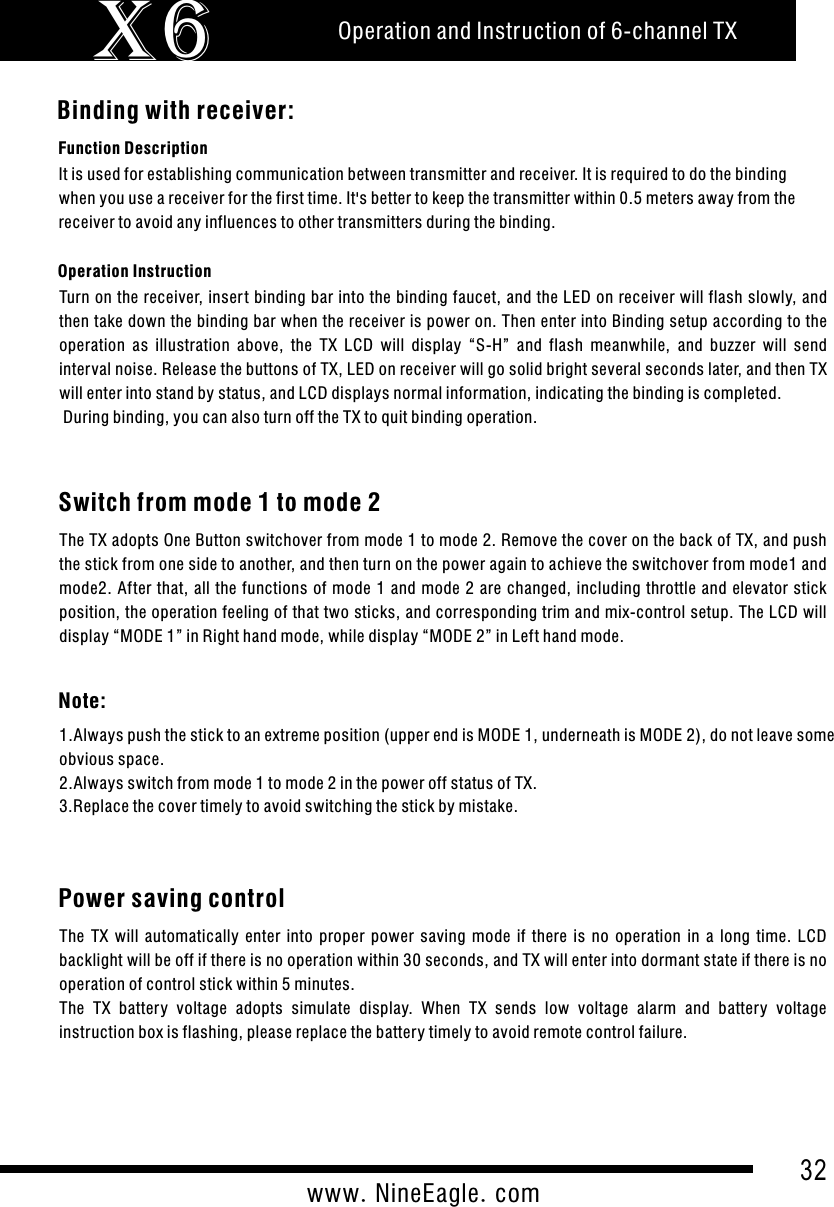 32www.NineEagle.comOperation and Instruction of 6-channel TXX6Binding with receiver:Function DescriptionOperation InstructionTurn on the receiver, inser t binding bar into the binding faucet, and the LED on receiver will flash slowly, and then take down the binding bar when the receiver is power on. Then enter into Binding setup according to the operation  as  illustration  above,  the  TX  LCD  will  display  &ldquo;S-H&rdquo;  and  flash  meanwhile,  and  buzzer  will  send interval noise. Release the buttons of TX, LED on receiver will go solid bright several seconds later, and then TX will enter into stand by status, and LCD displays normal information, indicating the binding is completed. During binding, you can also turn off the TX to quit binding operation.It is used for establishing communication between transmitter and receiver. It is required to do the binding when you use a receiver for the first time. It's better to keep the transmitter within 0.5 meters away from the receiver to avoid any influences to other transmitters during the binding.Switch from mode 1 to mode 2The TX adopts One Button switchover from mode 1 to mode 2. Remove the cover on the back of TX, and push the stick from one side to another, and then turn on the power again to achieve the switchover from mode1 and mode2. After  that, all the  functions of mode  1 and  mode  2 are  changed, including  throttle and  elevator stick position, the operation feeling of that two sticks, and corresponding trim and mix-control setup. The LCD will display &ldquo;MODE 1&rdquo; in Right hand mode, while display &ldquo;MODE 2&rdquo; in Left hand mode.Note:1.Always push the stick to an extreme position (upper end is MODE 1, underneath is MODE 2), do not leave some obvious space.2.Always switch from mode 1 to mode 2 in the power off status of TX.3.Replace the cover timely to avoid switching the stick by mistake.Power saving controlThe  TX  will  automatically  enter  into  proper  power  saving  mode  if  there  is  no  operation  in  a  long  time.  LCD backlight will be off if there is no operation within 30 seconds, and TX will enter into dormant state if there is no operation of control stick within 5 minutes.The  TX  battery  voltage  adopts  simulate  display.  When  TX  sends  low  voltage  alarm  and  battery  voltage instruction box is flashing, please replace the battery timely to avoid remote control failure.