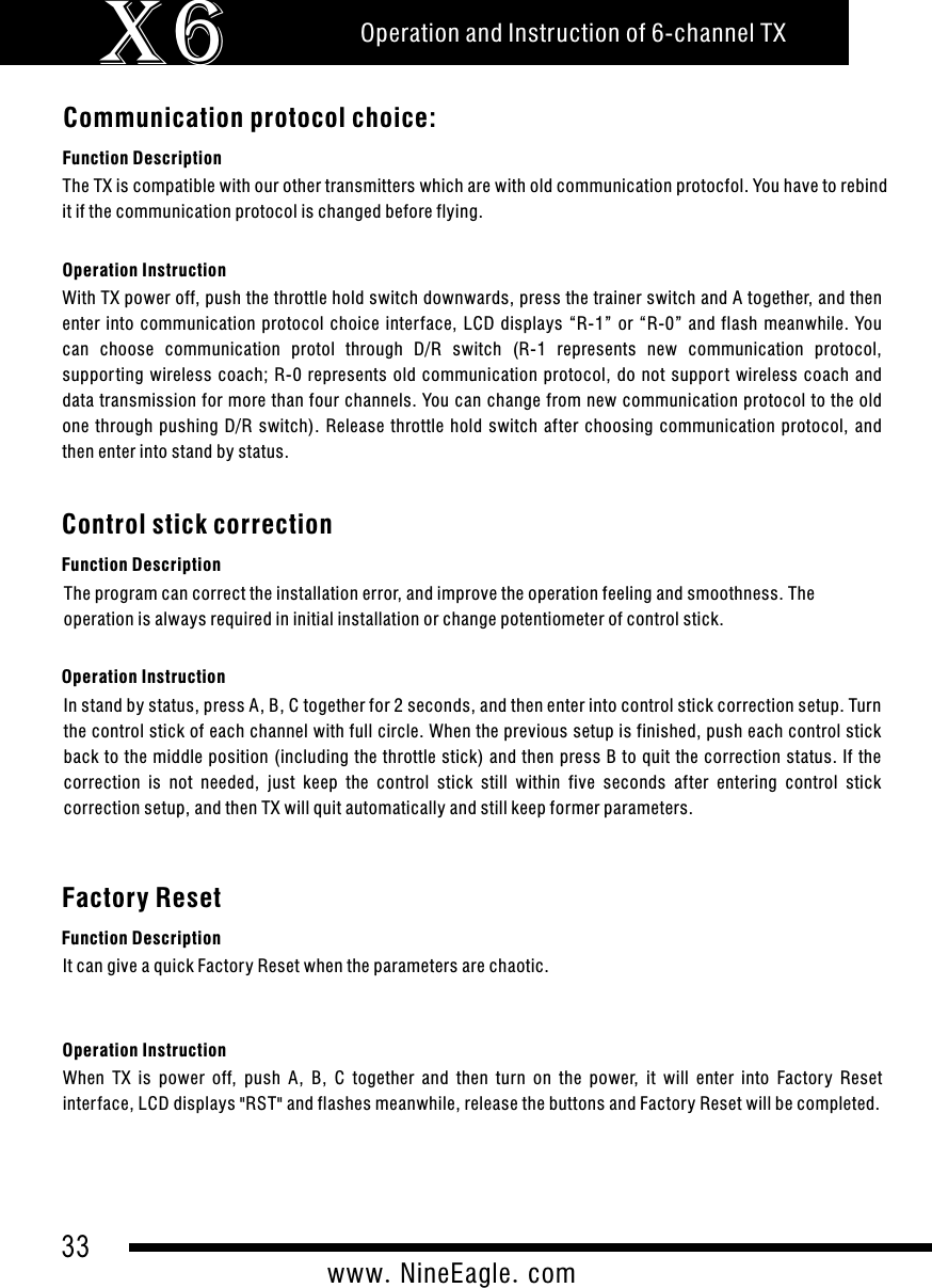 33www.NineEagle.comOperation and Instruction of 6-channel TXX6Communication protocol choice:Function DescriptionOperation InstructionWith TX power off, push the throttle hold switch downwards, press the trainer switch and A together, and then enter  into  communication  protocol  choice  interface,  LCD  displays  &ldquo;R-1&rdquo;  or  &ldquo;R-0&rdquo;  and  flash  meanwhile.  You can  choose  communication  protol  through  D/R  switch  (R-1  represents  new  communication  protocol, suppor ting  wireless  coach;  R-0  represents  old  communication  protocol,  do  not  suppor t  wireless  coach  and data transmission for more than four channels. You can change from new communication protocol to the old one  through  pushing  D/R  switch).  Release  throttle  hold  switch  after  choosing  communication  protocol,  and then enter into stand by status.The TX is compatible with our other transmitters which are with old communication protocfol. You have to rebind it if the communication protocol is changed before flying.Control stick correctionFunction DescriptionOperation InstructionIn stand by status, press A, B, C together for 2 seconds, and then enter into control stick correction setup. Turn the control stick of each channel with full circle. When the previous setup is finished, push each control stick back to the middle position (including the throttle stick) and then press B to quit the correction status. If the correction  is  not  needed,  just  keep  the  control  stick  still  within  five  seconds  after  entering  control  stick correction setup, and then TX will quit automatically and still keep former parameters.The program can correct the installation error, and improve the operation feeling and smoothness. The operation is always required in initial installation or change potentiometer of control stick.Factory ResetFunction DescriptionOperation InstructionWhen  TX  is  power  off,  push  A,  B,  C  together  and  then  turn  on  the  power,  it  will  enter  into  Factory  Reset inter face, LCD displays "RST" and flashes meanwhile, release the buttons and Factory Reset will be completed.It can give a quick Factory Reset when the parameters are chaotic.