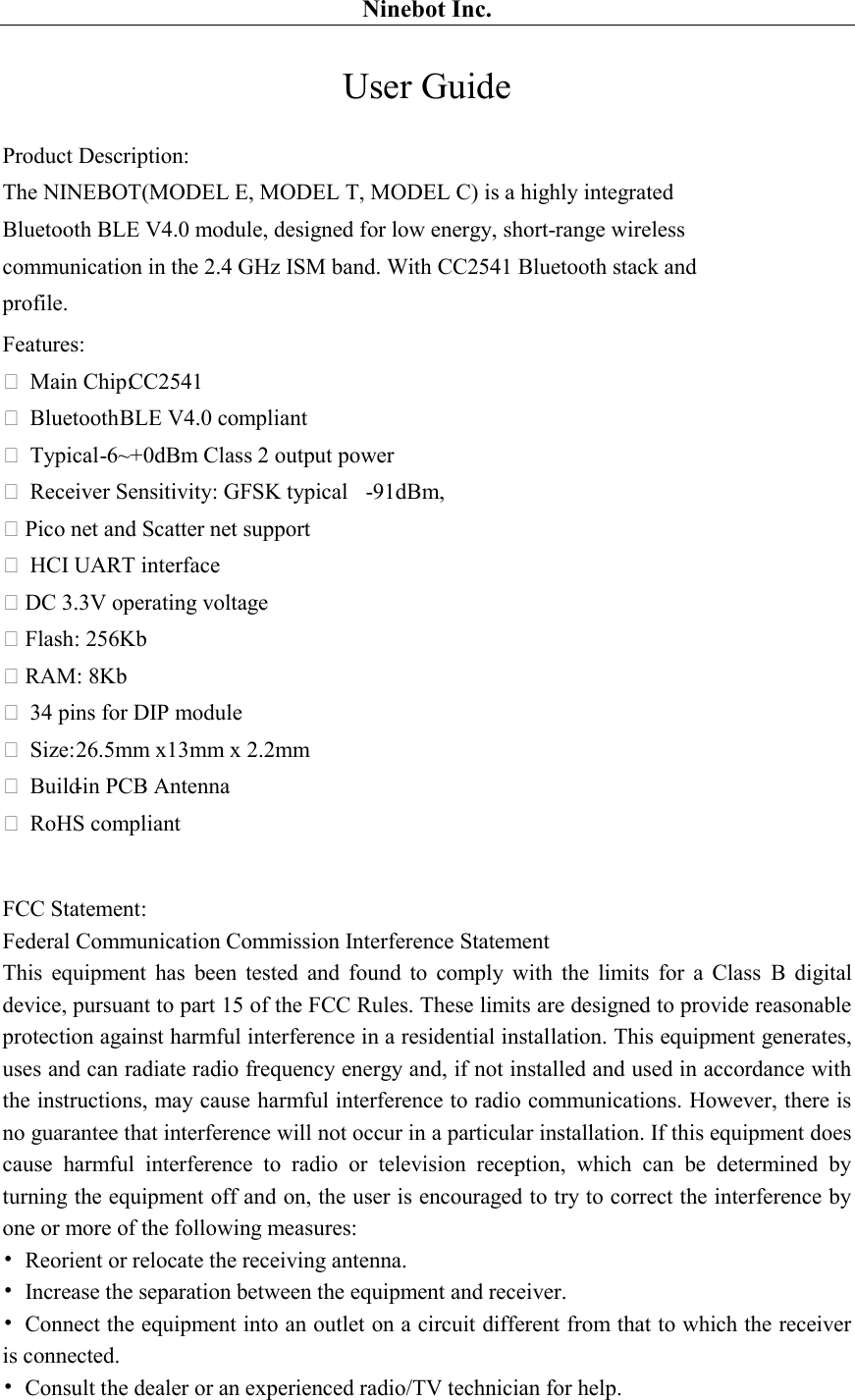 Ninebot Inc. User Guide Product Description: The NINEBOT(MODEL E, MODEL T, MODEL C) is a highly integrated Bluetooth BLE V4.0 module, designed for low energy, short-range wireless communication in the 2.4 GHz ISM band. With CC2541 Bluetooth stack and profile. Features:  Main Chip:CC2541  Bluetooth BLE V4.0 compliant  Typical -6~+0dBm Class 2 output power  Receiver Sensitivity: GFSK typical   -91dBm, Pico net and Scatter net support  HCI UART interface DC 3.3V operating voltage Flash: 256Kb RAM: 8Kb  34 pins for DIP module  Size: 26.5mm x13mm x 2.2mm  Build-in PCB Antenna  RoHS compliant   FCC Statement: Federal Communication Commission Interference Statement This  equipment  has  been  tested  and  found  to  comply  with  the  limits  for  a  Class  B  digital device, pursuant to part 15 of the FCC Rules. These limits are designed to provide reasonable protection against harmful interference in a residential installation. This equipment generates, uses and can radiate radio frequency energy and, if not installed and used in accordance with the instructions, may cause harmful interference to radio communications. However, there is no guarantee that interference will not occur in a particular installation. If this equipment does cause  harmful  interference  to  radio  or  television  reception,  which  can  be  determined  by turning the equipment off and on, the user is encouraged to try to correct the interference by one or more of the following measures: •  Reorient or relocate the receiving antenna. •  Increase the separation between the equipment and receiver. •  Connect the equipment into an outlet on a circuit different from that to which the receiver is connected. •  Consult the dealer or an experienced radio/TV technician for help.    