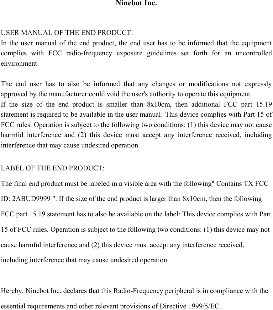 Ninebot Inc.  USER MANUAL OF THE END PRODUCT: In the  user  manual  of the end product,  the end user has  to  be  informed that the equipment complies  with  FCC  radio-frequency  exposure  guidelines  set  forth  for  an  uncontrolled environment.    The  end  user  has  to  also  be  informed  that  any  changes  or  modifications  not  expressly approved by the manufacturer could void the user&apos;s authority to operate this equipment. If  the  size  of  the  end  product  is  smaller  than  8x10cm,  then  additional  FCC  part  15.19 statement is required to be available in the user manual: This device complies with Part 15 of FCC rules. Operation is subject to the following two conditions: (1) this device may not cause harmful  interference  and  (2)  this  device  must  accept  any  interference  received,  including interference that may cause undesired operation.  LABEL OF THE END PRODUCT: The final end product must be labeled in a visible area with the following&quot; Contains TX FCC ID: 2ABUD9999 &quot;. If the size of the end product is larger than 8x10cm, then the following FCC part 15.19 statement has to also be available on the label: This device complies with Part 15 of FCC rules. Operation is subject to the following two conditions: (1) this device may not cause harmful interference and (2) this device must accept any interference received, including interference that may cause undesired operation.  Hereby, Ninebot Inc. declares that this Radio-Frequency peripheral is in compliance with the essential requirements and other relevant provisions of Directive 1999/5/EC.  