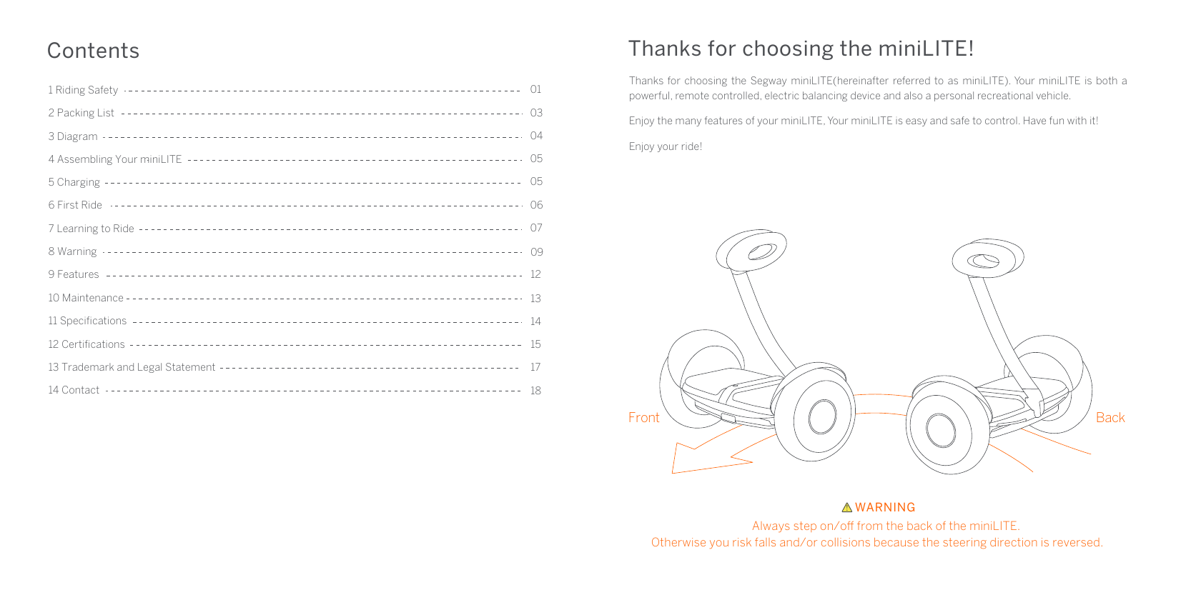 2 Packing List5 Charging4 Assembling Your miniLITE Contents01030405050607097 Learning to Ride9 Features8 Warning3 Diagram1 Riding Safety6 First Ride10 Maintenance13 Trademark and Legal Statement11 Speciﬁcations 14131215171812 Certiﬁcations14 ContactThanks for choosing the miniLITE!Front BackWARNINGAlways step on/o from the back of the miniLITE.Otherwise you risk falls and/or collisions because the steering direction is reversed.Thanks for choosing the Segway miniLITE(hereinafter referred to as miniLITE). Your miniLITE is both a powerful, remote controlled, electric balancing device and also a personal recreational vehicle.Enjoy the many features of your miniLITE, Your miniLITE is easy and safe to control. Have fun with it!Enjoy your ride!