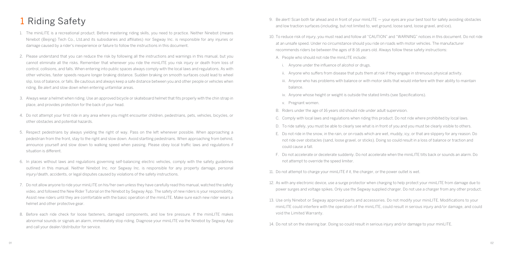 01 029.  Be alert! Scan both far ahead and in front of your miniLITE — your eyes are your best tool for safely avoiding obstacles and low traction surfaces (including, but not limited to, wet ground, loose sand, loose gravel, and ice).10. To reduce risk of injury, you must read and follow all “CAUTION” and “WARNING” notices in this document. Do not ride at an unsafe speed. Under no circumstance should you ride on roads with motor vehicles. The manufacturer recommends riders be between the ages of 8-16 years old. Always follow these safety instructions:A.  People who should not ride the miniLITE include:i.  Anyone under the inﬂuence of alcohol or drugs.ii.  Anyone who suers from disease that puts them at risk if they engage in strenuous physical activity.iii.  Anyone who has problems with balance or with motor skills that would interfere with their ability to maintain balance.iv.  Anyone whose height or weight is outside the stated limits (see Speciﬁcations).v.  Pregnant women.B.  Riders under the age of 16 years old should ride under adult supervision.C.  Comply with local laws and regulations when riding this product. Do not ride where prohibited by local laws.D.  To ride safely, you must be able to clearly see what is in front of you and you must be clearly visible to others.E.  Do not ride in the snow, in the rain, or on roads which are wet, muddy, icy, or that are slippery for any reason. Do not ride over obstacles (sand, loose gravel, or sticks). Doing so could result in a loss of balance or traction and could cause a fall.F.  Do not accelerate or decelerate suddenly. Do not accelerate when the miniLITE tilts back or sounds an alarm. Do not attempt to override the speed limiter.11.  Do not attempt to charge your miniLITE if it, the charger, or the power outlet is wet.12.  As with any electronic device, use a surge protector when charging to help protect your miniLITE from damage due to power surges and voltage spikes. Only use the Segway supplied charger. Do not use a charger from any other product.13.  Use only Ninebot or Segway approved parts and accessories. Do not modify your miniLITE. Modiﬁcations to your miniLITE could interfere with the operation of the miniLITE, could result in serious injury and/or damage, and could void the Limited Warranty.14.  Do not sit on the steering bar. Doing so could result in serious injury and/or damage to your miniLITE.1 Riding Safety 1.  The miniLITE is a recreational product. Before mastering riding skills, you need to practice. Neither Ninebot (means Ninebot (Beijing) Tech Co., Ltd.and its subsidiaries and aliates) nor Segway Inc. is responsible for any injuries or damage caused by a rider&apos;s inexperience or failure to follow the instructions in this document.2.  Please understand that you can reduce the risk by following all the instructions and warnings in this manual, but you cannot eliminate all the risks. Remember that whenever you ride the miniLITE you risk injury or death from loss of control, collisions, and falls. When entering into public spaces always comply with the local laws and regulations. As with other vehicles, faster speeds require longer braking distance. Sudden braking on smooth surfaces could lead to wheel slip, loss of balance, or falls. Be cautious and always keep a safe distance between you and other people or vehicles when riding. Be alert and slow down when entering unfamiliar areas.3.  Always wear a helmet when riding. Use an approved bicycle or skateboard helmet that ﬁts properly with the chin strap in place, and provides protection for the back of your head.4.  Do not attempt your ﬁrst ride in any area where you might encounter children, pedestrians, pets, vehicles, bicycles, or other obstacles and potential hazards.5.  Respect pedestrians by always yielding the right of way. Pass on the left whenever possible. When approaching a pedestrian from the front, stay to the right and slow down. Avoid startling pedestrians. When approaching from behind, announce yourself and slow down to walking speed when passing. Please obey local trac laws and regulations if situation is dierent.6.  In places without laws and regulations governing self-balancing electric vehicles, comply with the safety guidelines outlined in this manual. Neither Ninebot Inc. nor Segway Inc. is responsible for any property damage, personal injury/death, accidents, or legal disputes caused by violations of the safety instructions.7.  Do not allow anyone to ride your miniLITE on his/her own unless they have carefully read this manual, watched the safety video, and followed the New Rider Tutorial on the Ninebot by Segway App. The safety of new riders is your responsibility. Assist new riders until they are comfortable with the basic operation of the miniLITE. Make sure each new rider wears a helmet and other protective gear.8.  Before each ride check for loose fasteners, damaged components, and low tire pressure. If the miniLITE makes abnormal sounds or signals an alarm, immediately stop riding. Diagnose your miniLITE via the Ninebot by Segway App and call your dealer/distributor for service.