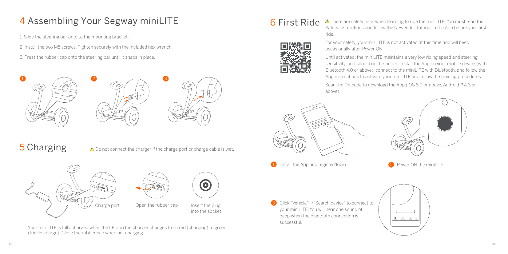 05 066 First Ride5 Charging Charge port Open the rubber cap Insert the pluginto the socketDo not connect the charger if the charge port or charge cable is wet.Your miniLITE is fully charged when the LED on the charger changes from red (charging) to green (trickle charge). Close the rubber cap when not charging.4 Assembling Your Segway miniLITE1 2 31. Slide the steering bar onto to the mounting bracket. 2. Install the two M5 screws. Tighten securely with the included hex wrench.3. Press the rubber cap onto the steering bar until it snaps in place.     There are safety risks when learning to ride the miniLITE. You must read the Safety Instructions and follow the New Rider Tutorial in the App before your ﬁrst ride.For your safety, your miniLITE is not activated at this time and will beep occasionally after Power ON.Until activated, the miniLITE maintains a very low riding speed and steering sensitivity, and should not be ridden. Install the App on your mobile device (with Bluetooth 4.0 or above), connect to the miniLITE with Bluetooth, and follow the App instructions to activate your miniLITE and follow the training procedures.Scan the QR code to download the App (iOS 8.0 or above, Android™ 4.3 or above).1Install the App and register/login. 2Power ON the miniLITE. 3Click “Vehicle”→“Search device” to connect to your miniLITE. You will hear one sound of  beep when the bluetooth connection is successful.Vehicle N Fans Club MeDiscover