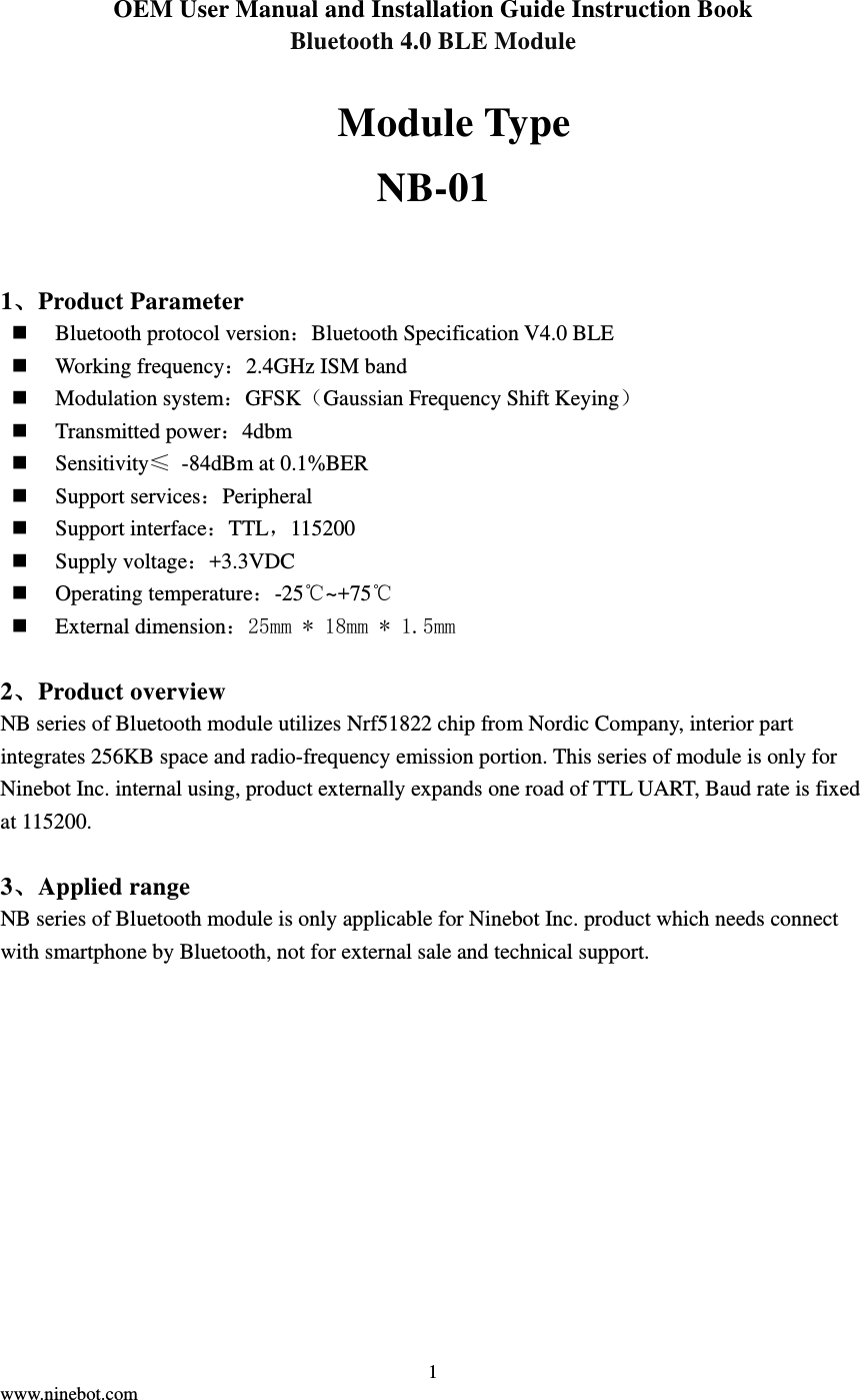  1 www.ninebot.com   OEM User Manual and Installation Guide Instruction Book Bluetooth 4.0 BLE Module    Module Type NB-01 1、Product Parameter  Bluetooth protocol version：Bluetooth Specification V4.0 BLE  Working frequency：2.4GHz ISM band  Modulation system：GFSK（Gaussian Frequency Shift Keying）  Transmitted power：4dbm  Sensitivity≤  -84dBm at 0.1%BER  Support services：Peripheral  Support interface：TTL，115200  Supply voltage：+3.3VDC  Operating temperature：-25℃~+75℃  External dimension：25mm * 18mm * 1.5mm  2、Product overview NB series of Bluetooth module utilizes Nrf51822 chip from Nordic Company, interior part integrates 256KB space and radio-frequency emission portion. This series of module is only for Ninebot Inc. internal using, product externally expands one road of TTL UART, Baud rate is fixed at 115200.  3、Applied range NB series of Bluetooth module is only applicable for Ninebot Inc. product which needs connect with smartphone by Bluetooth, not for external sale and technical support. 