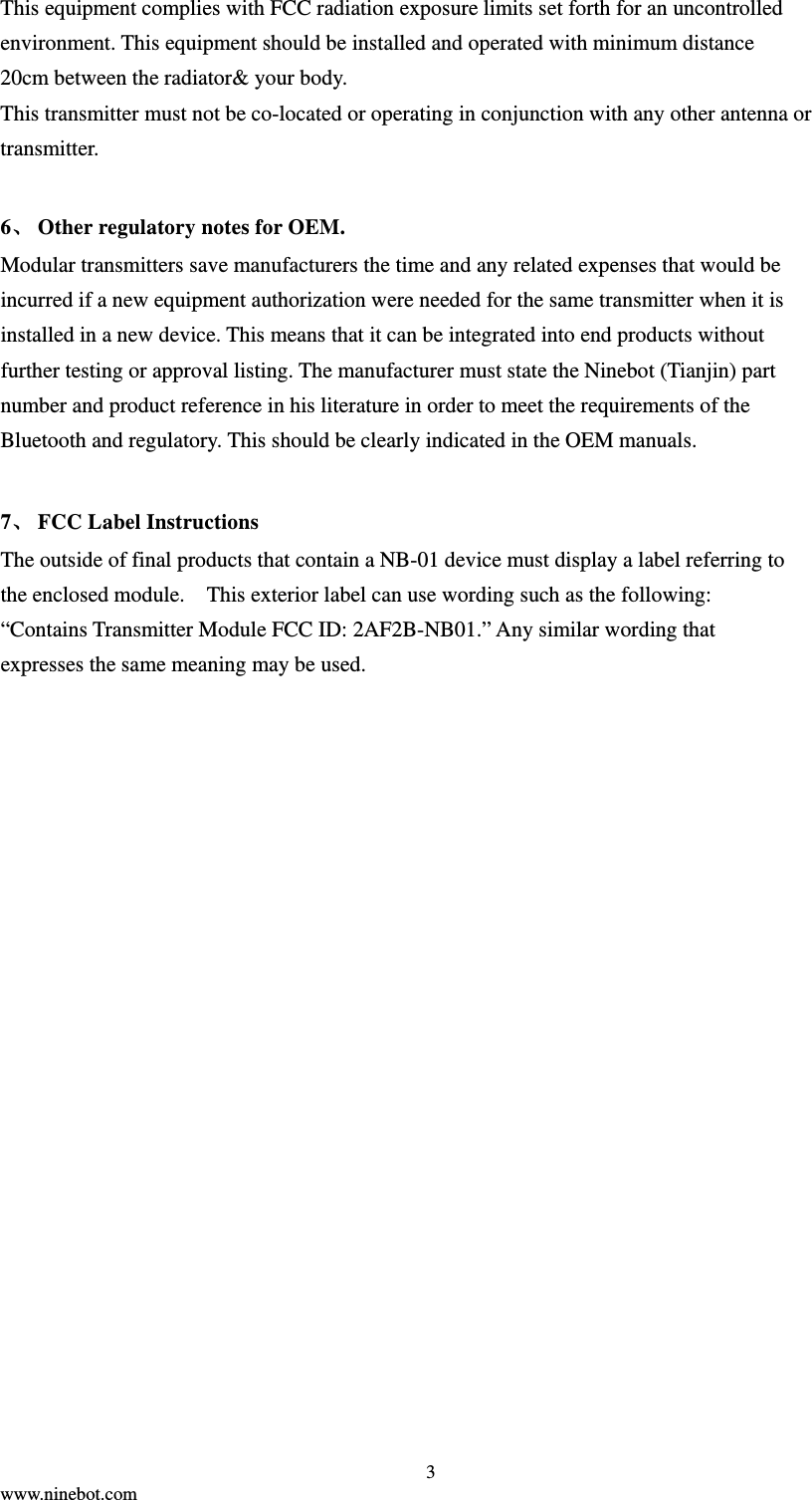  3 www.ninebot.com  This equipment complies with FCC radiation exposure limits set forth for an uncontrolled environment. This equipment should be installed and operated with minimum distance 20cm between the radiator&amp; your body.     This transmitter must not be co-located or operating in conjunction with any other antenna or transmitter.  6、 Other regulatory notes for OEM. Modular transmitters save manufacturers the time and any related expenses that would be incurred if a new equipment authorization were needed for the same transmitter when it is installed in a new device. This means that it can be integrated into end products without further testing or approval listing. The manufacturer must state the Ninebot (Tianjin) part number and product reference in his literature in order to meet the requirements of the Bluetooth and regulatory. This should be clearly indicated in the OEM manuals.  7、 FCC Label Instructions The outside of final products that contain a NB-01 device must display a label referring to the enclosed module.    This exterior label can use wording such as the following: “Contains Transmitter Module FCC ID: 2AF2B-NB01.” Any similar wording that expresses the same meaning may be used.    