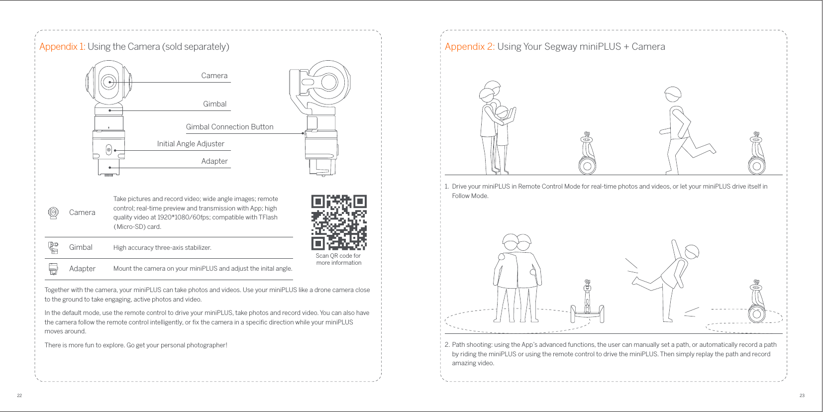 22 23Appendix 1: Using the Camera (sold separately)Gimbal Connection Button CameraGimbalInitial Angle AdjusterAdapterTogether with the camera, your miniPLUS can take photos and videos. Use your miniPLUS like a drone camera close to the ground to take engaging, active photos and video.In the default mode, use the remote control to drive your miniPLUS, take photos and record video. You can also have the camera follow the remote control intelligently, or ﬁx the camera in a speciﬁc direction while your miniPLUS moves around. There is more fun to explore. Go get your personal photographer!Scan QR code for more informationMount the camera on your miniPLUS and adjust the inital angle.AdapterGimbalCameraTake pictures and record video; wide angle images; remote control; real-time preview and transmission with App; high quality video at 1920*1080/60fps; compatible with TFlash （Micro-SD) card.High accuracy three-axis stabilizer.Appendix 2: Using Your Segway miniPLUS + Camera1.  Drive your miniPLUS in Remote Control Mode for real-time photos and videos, or let your miniPLUS drive itself in Follow Mode.2. Path shooting: using the App’s advanced functions, the user can manually set a path, or automatically record a path by riding the miniPLUS or using the remote control to drive the miniPLUS. Then simply replay the path and record amazing video.