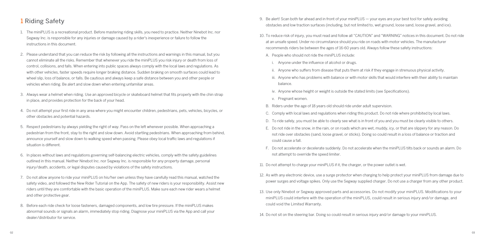 02 031 Riding Safety 1.  The miniPLUS is a recreational product. Before mastering riding skills, you need to practice. Neither Ninebot Inc. nor Segway Inc. is responsible for any injuries or damage caused by a rider&apos;s inexperience or failure to follow the instructions in this document.2.  Please understand that you can reduce the risk by following all the instructions and warnings in this manual, but you cannot eliminate all the risks. Remember that whenever you ride the miniPLUS you risk injury or death from loss of control, collisions, and falls. When entering into public spaces always comply with the local laws and regulations. As with other vehicles, faster speeds require longer braking distance. Sudden braking on smooth surfaces could lead to wheel slip, loss of balance, or falls. Be cautious and always keep a safe distance between you and other people or vehicles when riding. Be alert and slow down when entering unfamiliar areas.3.  Always wear a helmet when riding. Use an approved bicycle or skateboard helmet that ﬁts properly with the chin strap in place, and provides protection for the back of your head.4.  Do not attempt your ﬁrst ride in any area where you might encounter children, pedestrians, pets, vehicles, bicycles, or other obstacles and potential hazards.5.  Respect pedestrians by always yielding the right of way. Pass on the left whenever possible. When approaching a pedestrian from the front, stay to the right and slow down. Avoid startling pedestrians. When approaching from behind, announce yourself and slow down to walking speed when passing. Please obey local trac laws and regulations if situation is dierent.6.  In places without laws and regulations governing self-balancing electric vehicles, comply with the safety guidelines outlined in this manual. Neither Ninebot Inc. nor Segway Inc. is responsible for any property damage, personal injury/death, accidents, or legal disputes caused by violations of the safety instructions.7.  Do not allow anyone to ride your miniPLUS on his/her own unless they have carefully read this manual, watched the safety video, and followed the New Rider Tutorial on the App. The safety of new riders is your responsibility. Assist new riders until they are comfortable with the basic operation of the miniPLUS. Make sure each new rider wears a helmet and other protective gear.8.  Before each ride check for loose fasteners, damaged components, and low tire pressure. If the miniPLUS makes abnormal sounds or signals an alarm, immediately stop riding. Diagnose your miniPLUS via the App and call your dealer/distributor for service.9.  Be alert! Scan both far ahead and in front of your miniPLUS — your eyes are your best tool for safely avoiding obstacles and low traction surfaces (including, but not limited to, wet ground, loose sand, loose gravel, and ice).10. To reduce risk of injury, you must read and follow all “CAUTION” and “WARNING” notices in this document. Do not ride at an unsafe speed. Under no circumstance should you ride on roads with motor vehicles. The manufacturer recommends riders be between the ages of 16-60 years old. Always follow these safety instructions:A.  People who should not ride the miniPLUS include:i.  Anyone under the inﬂuence of alcohol or drugs.ii.  Anyone who suers from disease that puts them at risk if they engage in strenuous physical activity.iii.  Anyone who has problems with balance or with motor skills that would interfere with their ability to maintain balance.iv.  Anyone whose height or weight is outside the stated limits (see Speciﬁcations).v.  Pregnant women.B.  Riders under the age of 18 years old should ride under adult supervision.C.  Comply with local laws and regulations when riding this product. Do not ride where prohibited by local laws.D.  To ride safely, you must be able to clearly see what is in front of you and you must be clearly visible to others.E.  Do not ride in the snow, in the rain, or on roads which are wet, muddy, icy, or that are slippery for any reason. Do not ride over obstacles (sand, loose gravel, or sticks). Doing so could result in a loss of balance or traction and could cause a fall.F.  Do not accelerate or decelerate suddenly. Do not accelerate when the miniPLUS tilts back or sounds an alarm. Do not attempt to override the speed limiter.11.  Do not attempt to charge your miniPLUS if it, the charger, or the power outlet is wet.12.  As with any electronic device, use a surge protector when charging to help protect your miniPLUS from damage due to power surges and voltage spikes. Only use the Segway supplied charger. Do not use a charger from any other product.13.  Use only Ninebot or Segway approved parts and accessories. Do not modify your miniPLUS. Modiﬁcations to your miniPLUS could interfere with the operation of the miniPLUS, could result in serious injury and/or damage, and could void the Limited Warranty.14.  Do not sit on the steering bar. Doing so could result in serious injury and/or damage to your miniPLUS.