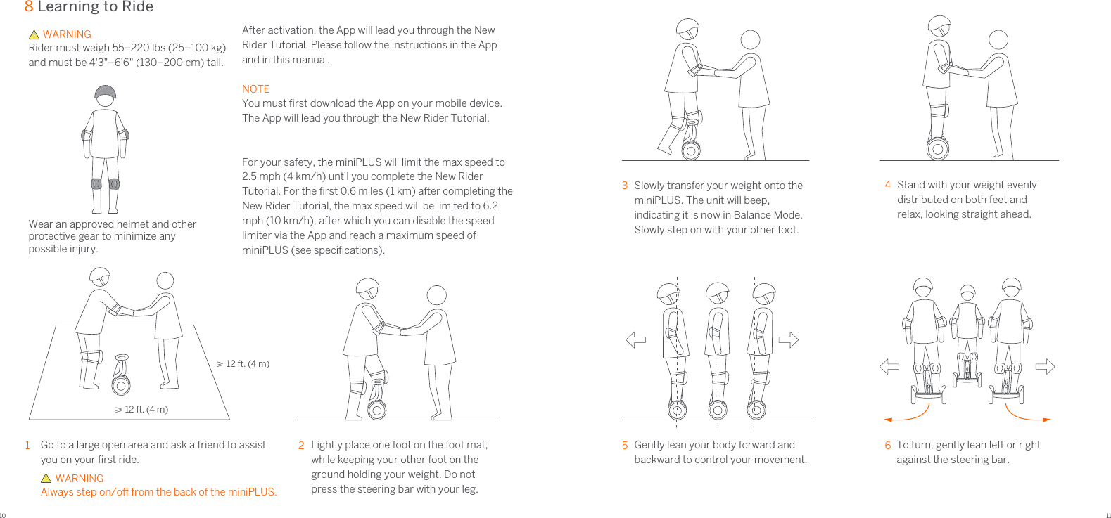 10 118 Learning to RideGo to a large open area and ask a friend to assist you on your ﬁrst ride. 1Lightly place one foot on the foot mat, while keeping your other foot on the ground holding your weight. Do not press the steering bar with your leg. 2Stand with your weight evenly distributed on both feet and relax, looking straight ahead. 4Gently lean your body forward and backward to control your movement. 5To turn, gently lean left or right against the steering bar.63Slowly transfer your weight onto the miniPLUS. The unit will beep, indicating it is now in Balance Mode. Slowly step on with your other foot.≥ 12 ft. (4 m)≥ 12 ft. (4 m)    WARNING Always step on/o from the back of the miniPLUS. After activation, the App will lead you through the New Rider Tutorial. Please follow the instructions in the App and in this manual.  NOTEYou must ﬁrst download the App on your mobile device. The App will lead you through the New Rider Tutorial.  For your safety, the miniPLUS will limit the max speed to2.5 mph (4 km/h) until you complete the New Rider Tutorial. For the ﬁrst 0.6 miles (1 km) after completing the New Rider Tutorial, the max speed will be limited to 6.2 mph (10 km/h), after which you can disable the speed limiter via the App and reach a maximum speed of miniPLUS (see speciﬁcations).Wear an approved helmet and other protective gear to minimize any possible injury.      WARNINGRider must weigh 55–220 lbs (25–100 kg)and must be 4&apos;3&quot;–6&apos;6&quot; (130–200 cm) tall.