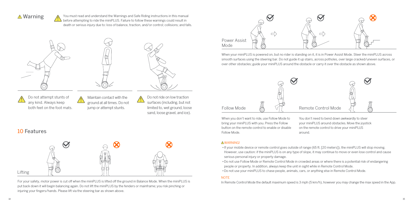 14 15Power Assist Mode LiftingFor your safety, motor power is cut o when the miniPLUS is lifted o the ground in Balance Mode. When the miniPLUS is put back down it will begin balancing again. Do not lift the miniPLUS by the fenders or mainframe; you risk pinching or injuring your ﬁngers/hands. Please lift via the steering bar as shown above.When your miniPLUS is powered on, but no rider is standing on it, it is in Power Assist Mode. Steer the miniPLUS across smooth surfaces using the steering bar. Do not guide it up stairs, across potholes, over large cracked/uneven surfaces, or over other obstacles; guide your miniPLUS around the obstacle or carry it over the obstacle as shown above.Follow Mode Remote Control ModeWhen you don’t want to ride, use Follow Mode to bring your miniPLUS with you. Press the Follow button on the remote control to enable or disable Follow Mode.Do not ride on low traction surfaces (including, but not limited to, wet ground, loose sand, loose gravel, and ice). Do not attempt stunts ofany kind. Always keep both feet on the foot mats.Maintain contact with theground at all times. Do not jump or attempt stunts.You don’t need to bend down awkwardly to steer your miniPLUS around obstacles. Move the joystick on the remote control to drive your miniPLUS around.    Warning You must read and understand the Warnings and Safe Riding instructions in this manual before attempting to ride the miniPLUS. Failure to follow these warnings could result in death or serious injury due to: loss of balance, traction, and/or control; collisions; and falls.10 Features    WARNING!• If your mobile device or remote control goes outside of range (65 ft. [20 meters]), the miniPLUS will stop moving. However, use caution: if the miniPLUS is on any type of slope, it may continue to move or even lose control and cause serious personal injury or property damage.• Do not use Follow Mode or Remote Control Mode in crowded areas or where there is a potential risk of endangering people or property. In addition, always keep the unit in sight while in Remote Control Mode.• Do not use your miniPLUS to chase people, animals, cars, or anything else in Remote Control Mode.NOTEIn Remote Control Mode the default maximum speed is 3 mph (5 km/h), however you may change the max speed in the App.