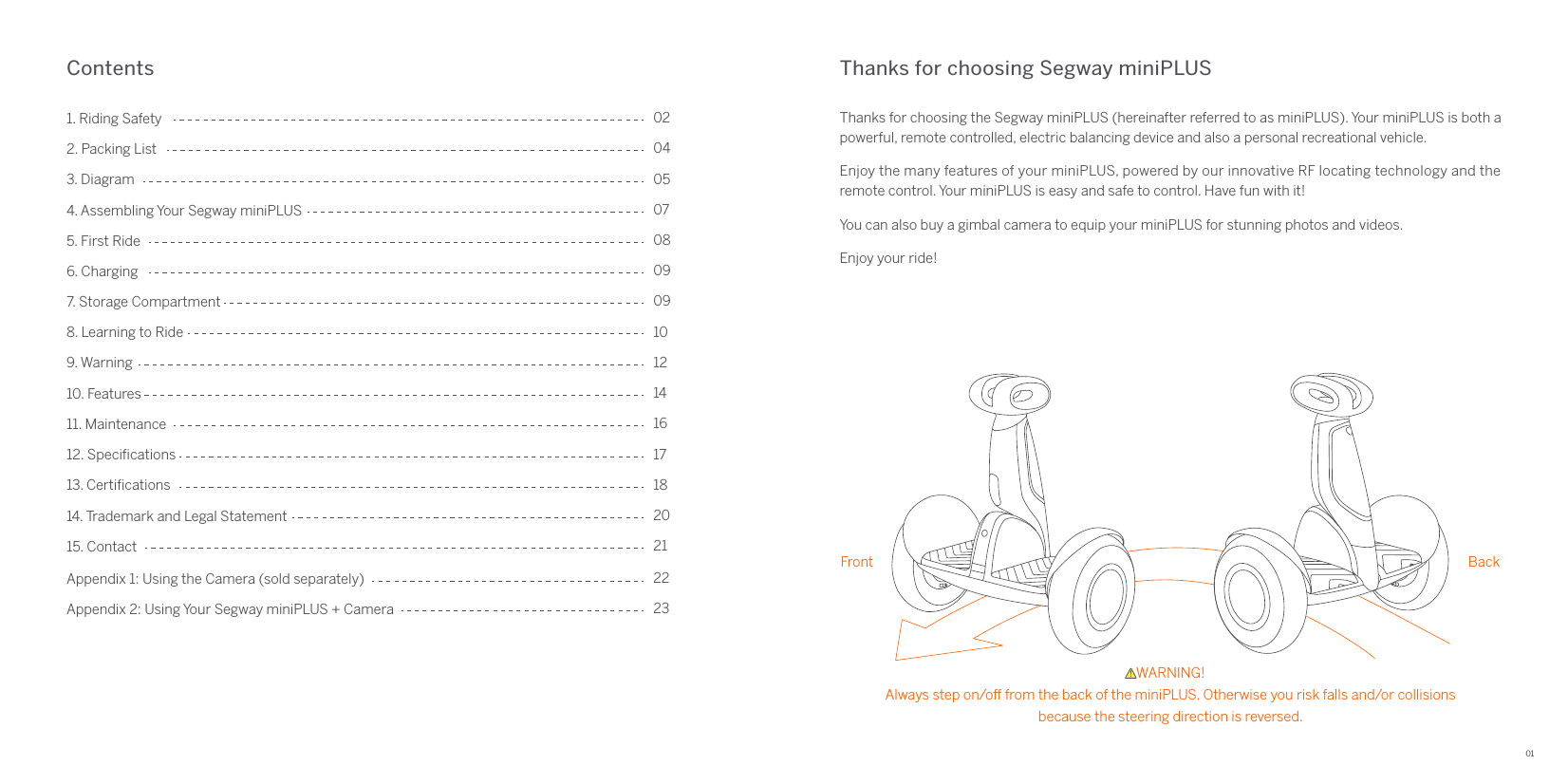 01Thanks for choosing Segway miniPLUSContentsThanks for choosing the Segway miniPLUS (hereinafter referred to as miniPLUS). Your miniPLUS is both a powerful, remote controlled, electric balancing device and also a personal recreational vehicle.Enjoy the many features of your miniPLUS, powered by our innovative RF locating technology and the remote control. Your miniPLUS is easy and safe to control. Have fun with it!You can also buy a gimbal camera to equip your miniPLUS for stunning photos and videos.Enjoy your ride!4. Assembling Your Segway miniPLUS1. Riding Safety5. First Ride3. Diagram6. Charging 2. Packing List02040507080912. Speciﬁcations7. Storage Compartment14. Trademark and Legal Statement13. Certiﬁcations 9. Warning11. Maintenance8. Learning to Ride10. Features15. Contact091012141618172021Appendix 1: Using the Camera (sold separately) 22Appendix 2: Using Your Segway miniPLUS + Camera  23Front BackWARNING!Always step on/o from the back of the miniPLUS. Otherwise you risk falls and/or collisionsbecause the steering direction is reversed. 