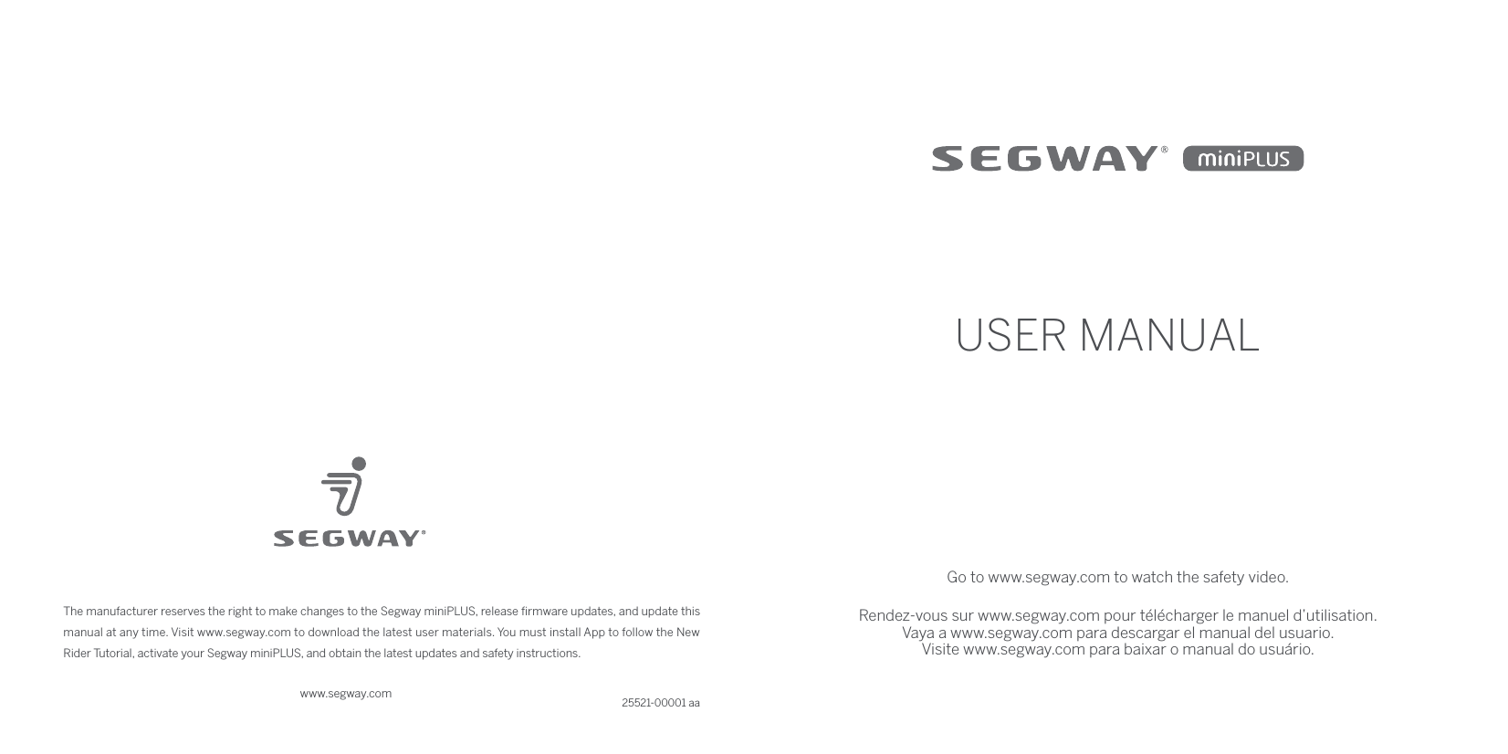 www.segway.comThe manufacturer reserves the right to make changes to the Segway miniPLUS, release ﬁrmware updates, and update this manual at any time. Visit www.segway.com to download the latest user materials. You must install App to follow the New Rider Tutorial, activate your Segway miniPLUS, and obtain the latest updates and safety instructions.25521-00001 aaUSER MANUALGo to www.segway.com to watch the safety video.Rendez-vous sur www.segway.com pour télécharger le manuel d’utilisation.Vaya a www.segway.com para descargar el manual del usuario.Visite www.segway.com para baixar o manual do usuário.