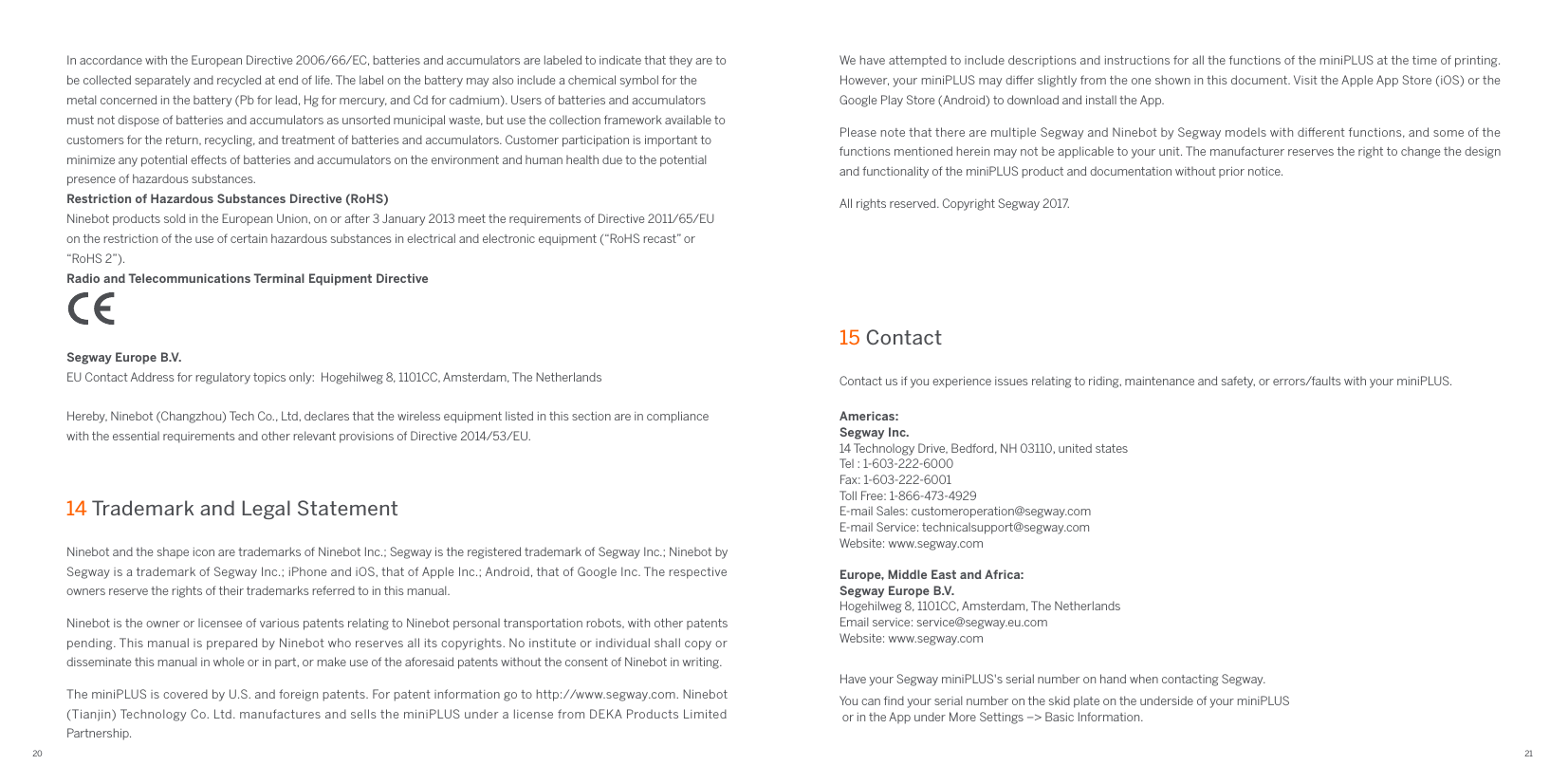 20 21Ninebot and the shape icon are trademarks of Ninebot Inc.; Segway is the registered trademark of Segway Inc.; Ninebot by Segway is a trademark of Segway Inc.; iPhone and iOS, that of Apple Inc.; Android, that of Google Inc. The respective owners reserve the rights of their trademarks referred to in this manual.Ninebot is the owner or licensee of various patents relating to Ninebot personal transportation robots, with other patents pending. This manual is prepared by Ninebot who reserves all its copyrights. No institute or individual shall copy or disseminate this manual in whole or in part, or make use of the aforesaid patents without the consent of Ninebot in writing.The miniPLUS is covered by U.S. and foreign patents. For patent information go to http://www.segway.com. Ninebot (Tianjin) Technology Co. Ltd. manufactures and sells the miniPLUS under a license from DEKA Products Limited Partnership.This product has been tested and passed ANSI/CAN/UL-2272.The battery complies with UN/DOT 38.3Federal Communications Commission (FCC) Compliance Statement for USAThis device complies with part 15 of the FCC rules. Operation is subject to the following two conditions: (1) This device may not cause harmful interference, and (2) this device must accept any interference received, including interference that may cause undesired operation.NOTEThis equipment has been tested and found to comply with the limits for a Class B digital device, pursuant to part 15 of the FCC Rules. These limits are designed to provide reasonable protection against harmful interference in a residential installation. This equipment generates, uses and can radiate radio frequency energy and, if not installed and used in accordance with the instructions, may cause harmful interference to radio communications. However, there is no guarantee that interference will not occur in a particular installation. If this equipment does cause harmful interference to radio or television reception, which can be determined by turning the equipment o and on, the user is encouraged to try to correct the interference by one or more of the following measures:—Reorient or relocate the receiving antenna.—Increase the separation between the equipment and receiver.—Connect the equipment into an outlet on a circuit dierent from that to which the receiver is connected.—Consult the dealer or an experienced radio/TV technician for help.This equipment complies with FCC radiation exposure limits set forth for an uncontrolled environment.Industry Canada (IC) Compliance Statement for CanadaThis device complies with Industry Canada license-exempt RSS standard (s). Operation is subject to the following two conditions: (1) this device may not cause interference, and (2) this device must accept any interference, including interference that may cause undesired operation of the device.CAN ICES-3 (B)/NMB-3(B)Ninebot is not responsible for any changes or modiﬁcations not expressly approved by Ninebot. Such modiﬁcations could void the user&apos;s authority to operate the equipment.  Segway miniPLUS (model N4M350)  Remote Control (model N4MZ68)  FCC ID: 2ALS8-NB5213  FCC ID: 2ALS8-NBPLUS   IC: 22636-NB5213  IC: 22636-NBPLUSEuropean Union Compliance StatementBattery recycling information for the European UnionBatteries or packaging for batteries are labeled in accordance with European Directive 2006/66/EC concerning batteries and accumulators and waste batteries and accumulators. The Directive determines the framework for the return and recycling of used batteries and accumulators as applicable throughout the European Union. This label is applied to various batteries to indicate that the battery is not to be thrown away, but rather reclaimed upon end of life per this Directive.14 Trademark and Legal StatementContact us if you experience issues relating to riding, maintenance and safety, or errors/faults with your miniPLUS.Americas:Segway Inc.14 Technology Drive, Bedford, NH 03110, united statesTel : 1-603-222-6000Fax: 1-603-222-6001Toll Free: 1-866-473-4929E-mail Sales: customeroperation@segway.comE-mail Service: technicalsupport@segway.comWebsite: www.segway.comEurope, Middle East and Africa:Segway Europe B.V.Hogehilweg 8, 1101CC, Amsterdam, The NetherlandsEmail service: service@segway.eu.comWebsite: www.segway.comHave your Segway miniPLUS&apos;s serial number on hand when contacting Segway.You can ﬁnd your serial number on the skid plate on the underside of your miniPLUS or in the App under More Settings –&gt; Basic Information.15 Contact In accordance with the European Directive 2006/66/EC, batteries and accumulators are labeled to indicate that they are to be collected separately and recycled at end of life. The label on the battery may also include a chemical symbol for the metal concerned in the battery (Pb for lead, Hg for mercury, and Cd for cadmium). Users of batteries and accumulators must not dispose of batteries and accumulators as unsorted municipal waste, but use the collection framework available to customers for the return, recycling, and treatment of batteries and accumulators. Customer participation is important to minimize any potential eects of batteries and accumulators on the environment and human health due to the potential presence of hazardous substances.Restriction of Hazardous Substances Directive (RoHS)Ninebot products sold in the European Union, on or after 3 January 2013 meet the requirements of Directive 2011/65/EU on the restriction of the use of certain hazardous substances in electrical and electronic equipment (“RoHS recast” or “RoHS 2”).Radio and Telecommunications Terminal Equipment DirectiveSegway Europe B.V.EU Contact Address for regulatory topics only:  Hogehilweg 8, 1101CC, Amsterdam, The NetherlandsHereby, Ninebot (Changzhou) Tech Co., Ltd, declares that the wireless equipment listed in this section are in compliance with the essential requirements and other relevant provisions of Directive 2014/53/EU.We have attempted to include descriptions and instructions for all the functions of the miniPLUS at the time of printing. However, your miniPLUS may dier slightly from the one shown in this document. Visit the Apple App Store (iOS) or the Google Play Store (Android) to download and install the App.Please note that there are multiple Segway and Ninebot by Segway models with dierent functions, and some of the functions mentioned herein may not be applicable to your unit. The manufacturer reserves the right to change the design and functionality of the miniPLUS product and documentation without prior notice.All rights reserved. Copyright Segway 2017.