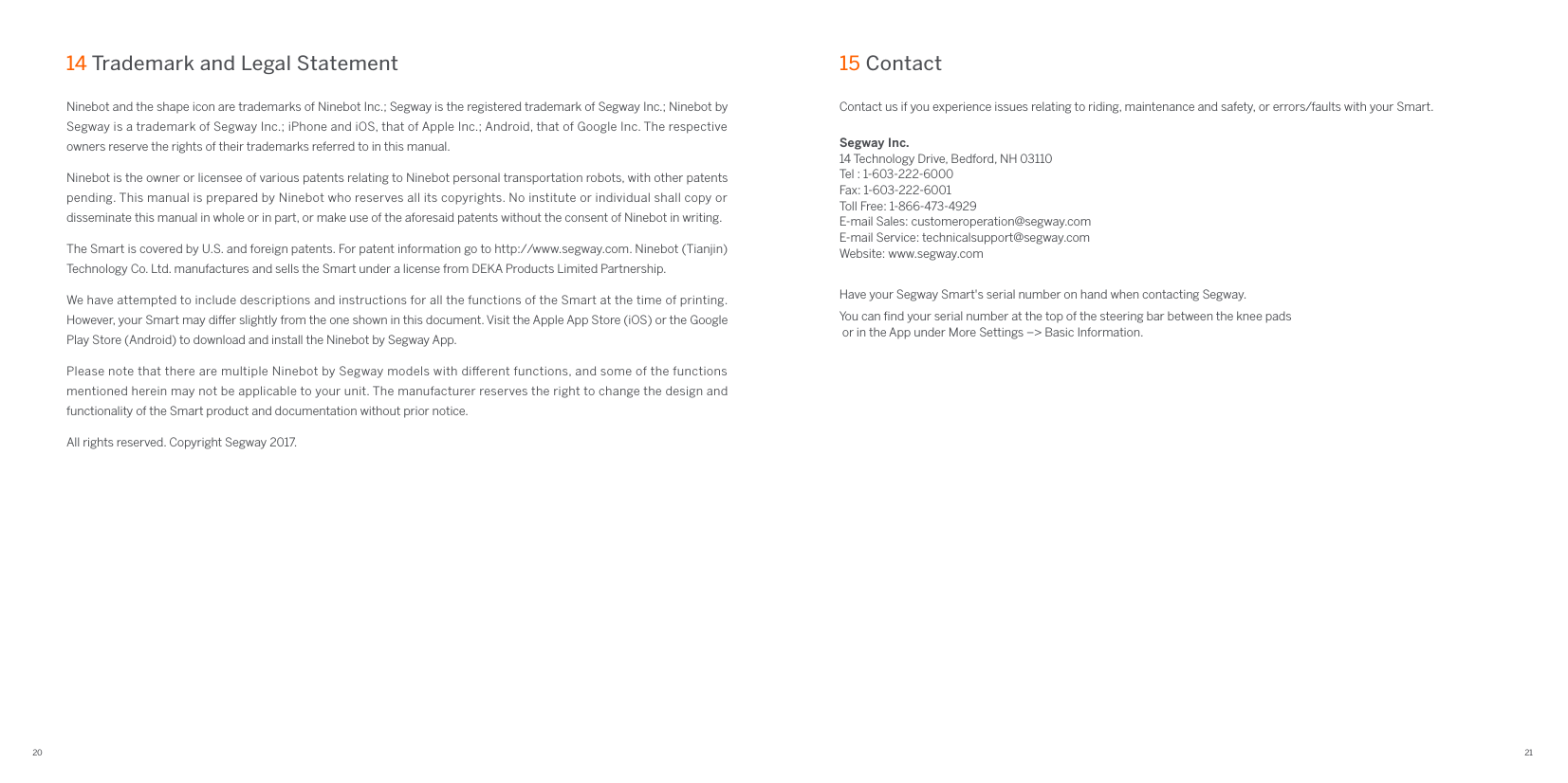 20 21Ninebot and the shape icon are trademarks of Ninebot Inc.; Segway is the registered trademark of Segway Inc.; Ninebot by Segway is a trademark of Segway Inc.; iPhone and iOS, that of Apple Inc.; Android, that of Google Inc. The respective owners reserve the rights of their trademarks referred to in this manual.Ninebot is the owner or licensee of various patents relating to Ninebot personal transportation robots, with other patents pending. This manual is prepared by Ninebot who reserves all its copyrights. No institute or individual shall copy or disseminate this manual in whole or in part, or make use of the aforesaid patents without the consent of Ninebot in writing.The Smart is covered by U.S. and foreign patents. For patent information go to http://www.segway.com. Ninebot (Tianjin) Technology Co. Ltd. manufactures and sells the Smart under a license from DEKA Products Limited Partnership.We have attempted to include descriptions and instructions for all the functions of the Smart at the time of printing. However, your Smart may dier slightly from the one shown in this document. Visit the Apple App Store (iOS) or the Google Play Store (Android) to download and install the Ninebot by Segway App.Please note that there are multiple Ninebot by Segway models with dierent functions, and some of the functions mentioned herein may not be applicable to your unit. The manufacturer reserves the right to change the design and functionality of the Smart product and documentation without prior notice.All rights reserved. Copyright Segway 2017.14 Trademark and Legal StatementContact us if you experience issues relating to riding, maintenance and safety, or errors/faults with your Smart.Segway Inc.14 Technology Drive, Bedford, NH 03110Tel : 1-603-222-6000Fax: 1-603-222-6001Toll Free: 1-866-473-4929E-mail Sales: customeroperation@segway.comE-mail Service: technicalsupport@segway.comWebsite: www.segway.comHave your Segway Smart&apos;s serial number on hand when contacting Segway.You can ﬁnd your serial number at the top of the steering bar between the knee pads or in the App under More Settings –&gt; Basic Information.15 Contact 