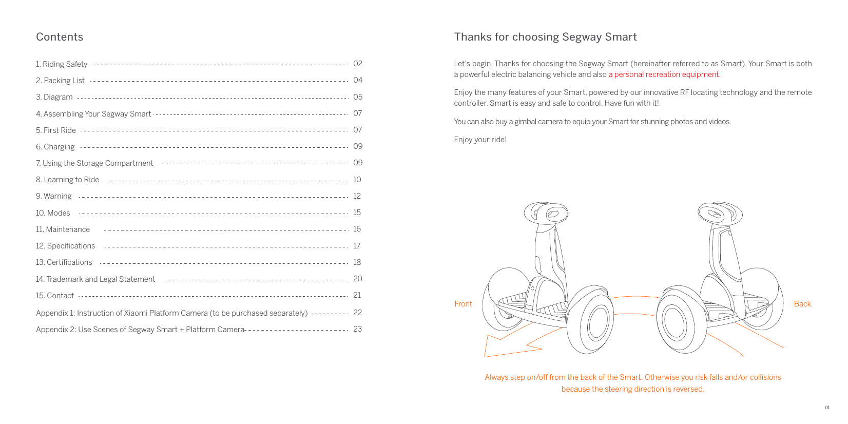 01Thanks for choosing Segway SmartContentsLet’s begin. Thanks for choosing the Segway Smart (hereinafter referred to as Smart). Your Smart is both a powerful electric balancing vehicle and also a personal recreation equipment.Enjoy the many features of your Smart, powered by our innovative RF locating technology and the remote controller. Smart is easy and safe to control. Have fun with it!You can also buy a gimbal camera to equip your Smart for stunning photos and videos.Enjoy your ride!4. Assembling Your Segway Smart1. Riding Safety5. First Ride3. Diagram6. Charging 2. Packing List02040507070912. Speciﬁcations7. Using the Storage Compartment14. Trademark and Legal Statement13. Certiﬁcations 9. Warning11. Maintenance8. Learning to Ride10. Modes15. Contact091012151618172021Appendix 1: Instruction of Xiaomi Platform Camera (to be purchased separately) 22Appendix 2: Use Scenes of Segway Smart + Platform Camera  23Front BackAlways step on/o from the back of the Smart. Otherwise you risk falls and/or collisionsbecause the steering direction is reversed. 