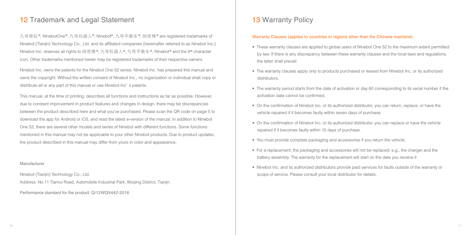 16 17•  These warranty clauses are applied to global users of Ninebot One S2 to the maximum extent permitted by law. If there is any discrepancy between these warranty clauses and the local laws and regulations, the latter shall prevail.•  The warranty clauses apply only to products purchased or leased from Ninebot Inc. or its authorized distributors.•  The warranty period starts from the date of activation or day 60 corresponding to its serial number if the activation date cannot be confirmed.•  On the confirmation of Ninebot Inc. or its authorized distributor, you can return, replace, or have the vehicle repaired if it becomes faulty within seven days of purchase.•  On the confirmation of Ninebot Inc. or its authorized distributor, you can replace or have the vehicle repaired if it becomes faulty within 15 days of purchase.•  You must provide complete packaging and accessories if you return the vehicle. •  For a replacement, the packaging and accessories will not be replaced; e.g., the charger and the battery assembly. The warranty for the replacement will start on the date you receive it•  Ninebot Inc. and its authorized distributors provide paid services for faults outside of the warranty or scope of service. Please consult your local distributor for details.九号单轮®, NinebotOne®, 九号机器人®, Ninebot®, 九号平衡车®, 纳恩博® are registered trademarks of Ninebot (Tianjin) Technology Co., Ltd. and its affiliated companies (hereinafter referred to as Ninebot Inc.). Ninebot Inc. reserves all rights to 纳恩博®, 九号机器人®, 九号平衡车®, Ninebot® and the 9® character icon. Other trademarks mentioned herein may be registered trademarks of their respective owners.Ninebot Inc. owns the patents for the Ninebot One S2 series. Ninebot Inc. has prepared this manual and owns the copyright. Without the written consent of Ninebot Inc., no organization or individual shall copy or distribute all or any part of this manual or use Ninebot Inc’ s patents.This manual, at the time of printing, describes all functions and instructions as far as possible. However, due to constant improvement in product features and changes in design, there may be discrepancies between the product described here and what you&apos;ve purchased. Please scan the QR code on page 5 to download the app for Android or iOS, and read the latest e-version of the manual. In addition to Ninebot One S2, there are several other models and series of Ninebot with different functions. Some functions mentioned in this manual may not be applicable to your other Ninebot products. Due to product updates, the product described in this manual may differ from yours in color and appearance.ManufacturerNinebot (Tianjin) Technology Co., Ltd.      Address: No.11 Tianrui Road, Automobile Industrial Park, Wuqing District, TianjinPerformance standard for the product: Q/12WQ5442-201612 Trademark and Legal StatementWarranty Clauses (applies to countries or regions other than the Chinese mainland)13 Warranty Policy