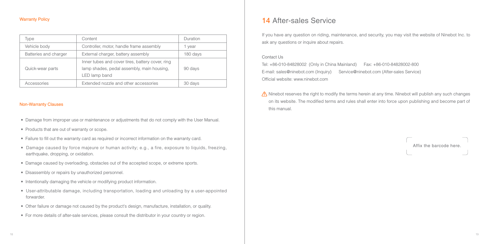 18 19•  Damage from improper use or maintenance or adjustments that do not comply with the User Manual.•  Products that are out of warranty or scope.•  Failure to fill out the warranty card as required or incorrect information on the warranty card.•  Damage caused by force majeure or human activity; e.g., a fire, exposure to liquids, freezing, earthquake, dropping, or oxidation.•  Damage caused by overloading, obstacles out of the accepted scope, or extreme sports.•  Disassembly or repairs by unauthorized personnel.•  Intentionally damaging the vehicle or modifying product information.•  User-attributable damage, including transportation, loading and unloading by a user-appointed forwarder. •  Other failure or damage not caused by the product&apos;s design, manufacture, installation, or quality.•  For more details of after-sale services, please consult the distributor in your country or region.14 After-sales ServiceAffix the barcode here.If you have any question on riding, maintenance, and security, you may visit the website of Ninebot Inc. to ask any questions or inquire about repairs.Contact UsTel: +86-010-84828002  (Only in China Mainland)      Fax: +86-010-84828002-800E-mail: sales@ninebot.com (Inquiry)      Service@ninebot.com (After-sales Service)Official website: www.ninebot.comNinebot reserves the right to modify the terms herein at any time. Ninebot will publish any such changes on its website. The modified terms and rules shall enter into force upon publishing and become part of this manual.Warranty PolicyNon-Warranty ClausesType Content DurationVehicle body Controller, motor, handle frame assembly 1 yearBatteries and charger External charger, battery assembly 180 daysQuick-wear partsInner tubes and cover tires, battery cover, ring lamp shades, pedal assembly, main housing, LED lamp band90 daysAccessories Extended nozzle and other accessories 30 days