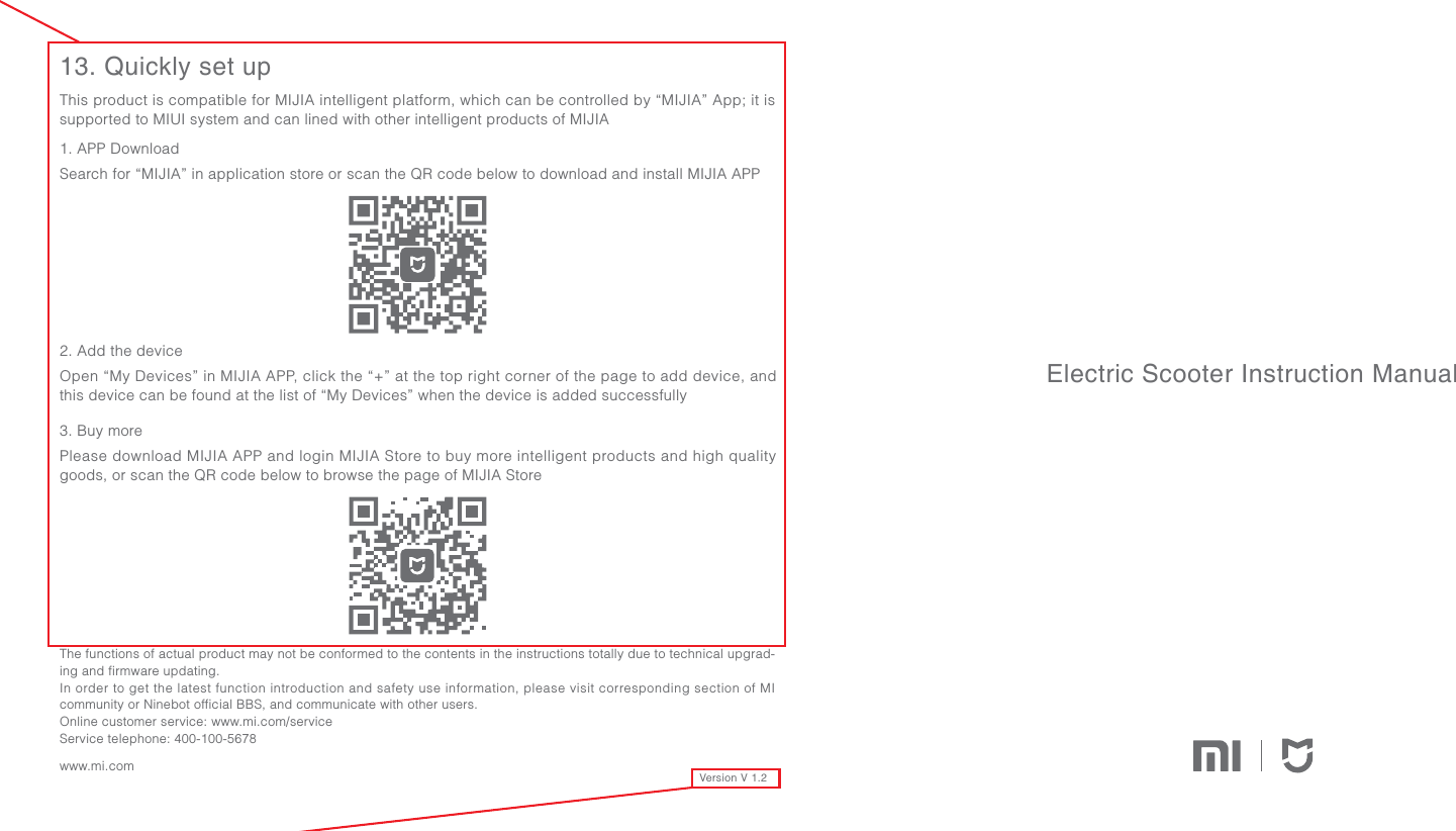 Version V 1.21. APP DownloadSearch for “MIJIA” in application store or scan the QR code below to download and install MIJIA APP2. Add the deviceOpen “My Devices” in MIJIA APP, click the “+” at the top right corner of the page to add device, and this device can be found at the list of “My Devices” when the device is added successfully3. Buy morePlease download MIJIA APP and login MIJIA Store to buy more intelligent products and high quality goods, or scan the QR code below to browse the page of MIJIA Store13. Quickly set upThis product is compatible for MIJIA intelligent platform, which can be controlled by “MIJIA” App; it is supported to MIUI system and can lined with other intelligent products of MIJIAElectric Scooter Instruction ManualThe functions of actual product may not be conformed to the contents in the instructions totally due to technical upgrad-ing and firmware updating.In order to get the latest function introduction and safety use information, please visit corresponding section of MI community or Ninebot official BBS, and communicate with other users.Online customer service: www.mi.com/serviceService telephone: 400-100-5678www.mi.com