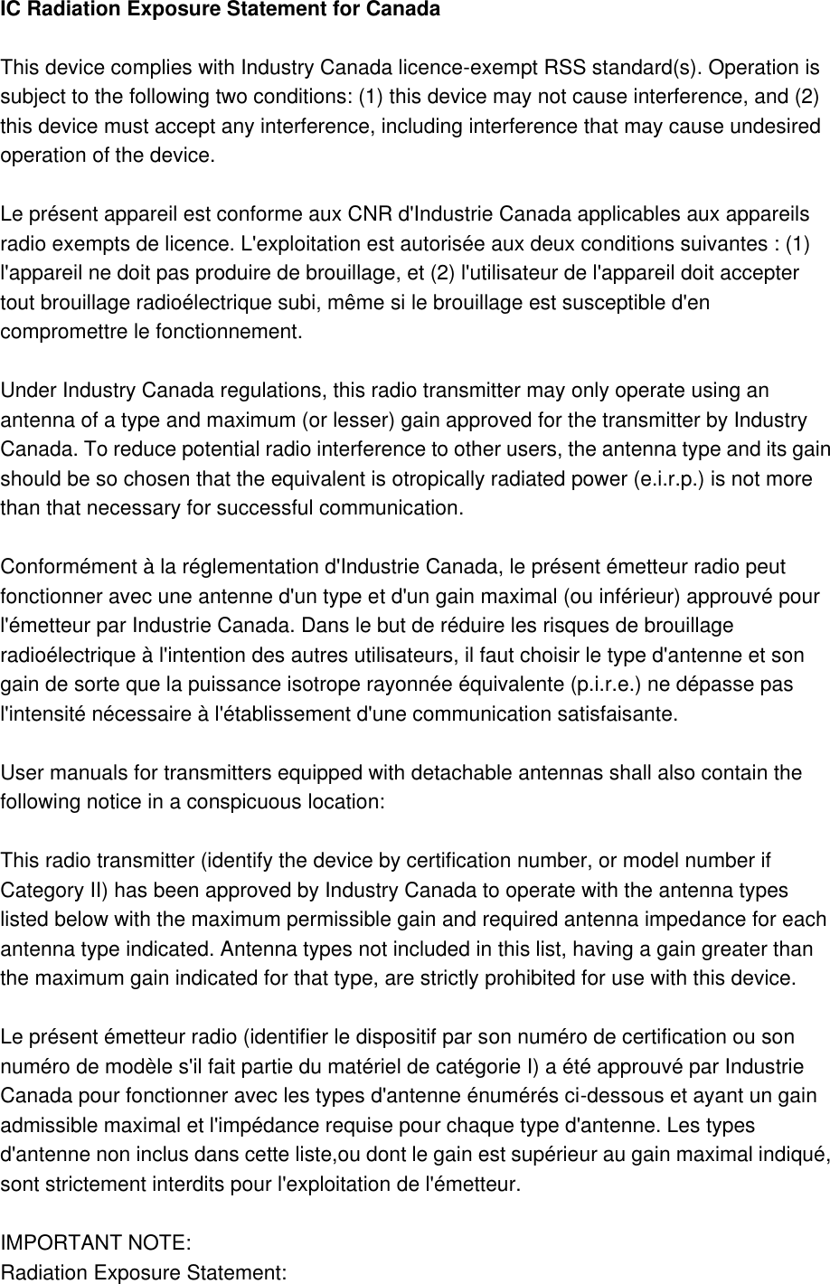 IC Radiation Exposure Statement for Canada  This device complies with Industry Canada licence-exempt RSS standard(s). Operation is subject to the following two conditions: (1) this device may not cause interference, and (2) this device must accept any interference, including interference that may cause undesired operation of the device.  Le présent appareil est conforme aux CNR d&apos;Industrie Canada applicables aux appareils radio exempts de licence. L&apos;exploitation est autorisée aux deux conditions suivantes : (1) l&apos;appareil ne doit pas produire de brouillage, et (2) l&apos;utilisateur de l&apos;appareil doit accepter tout brouillage radioélectrique subi, même si le brouillage est susceptible d&apos;en compromettre le fonctionnement.  Under Industry Canada regulations, this radio transmitter may only operate using an antenna of a type and maximum (or lesser) gain approved for the transmitter by Industry Canada. To reduce potential radio interference to other users, the antenna type and its gain should be so chosen that the equivalent is otropically radiated power (e.i.r.p.) is not more than that necessary for successful communication.  Conformément à la réglementation d&apos;Industrie Canada, le présent émetteur radio peut fonctionner avec une antenne d&apos;un type et d&apos;un gain maximal (ou inférieur) approuvé pour l&apos;émetteur par Industrie Canada. Dans le but de réduire les risques de brouillage radioélectrique à l&apos;intention des autres utilisateurs, il faut choisir le type d&apos;antenne et son gain de sorte que la puissance isotrope rayonnée équivalente (p.i.r.e.) ne dépasse pas l&apos;intensité nécessaire à l&apos;établissement d&apos;une communication satisfaisante.  User manuals for transmitters equipped with detachable antennas shall also contain the following notice in a conspicuous location:  This radio transmitter (identify the device by certification number, or model number if Category II) has been approved by Industry Canada to operate with the antenna types listed below with the maximum permissible gain and required antenna impedance for each antenna type indicated. Antenna types not included in this list, having a gain greater than the maximum gain indicated for that type, are strictly prohibited for use with this device.  Le présent émetteur radio (identifier le dispositif par son numéro de certification ou son numéro de modèle s&apos;il fait partie du matériel de catégorie I) a été approuvé par Industrie Canada pour fonctionner avec les types d&apos;antenne énumérés ci-dessous et ayant un gain admissible maximal et l&apos;impédance requise pour chaque type d&apos;antenne. Les types d&apos;antenne non inclus dans cette liste,ou dont le gain est supérieur au gain maximal indiqué, sont strictement interdits pour l&apos;exploitation de l&apos;émetteur.  IMPORTANT NOTE: Radiation Exposure Statement: 