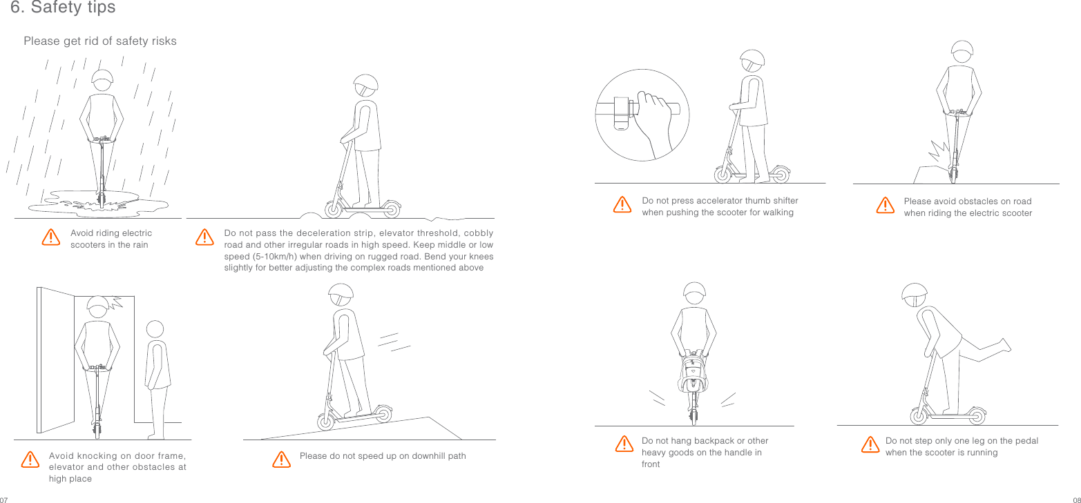 07 08Do not press accelerator thumb shifter when pushing the scooter for walkingDo not hang backpack or other heavy goods on the handle in frontPlease do not speed up on downhill pathAvoid knocking on door frame, elevator and other obstacles at high placeDo not pass the deceleration strip, elevator threshold, cobbly road and other irregular roads in high speed. Keep middle or low speed (5-10km/h) when driving on rugged road. Bend your knees slightly for better adjusting the complex roads mentioned above6. Safety tipsPlease get rid of safety risksAvoid riding electric scooters in the rainDo not step only one leg on the pedal when the scooter is runningPlease avoid obstacles on road when riding the electric scooter