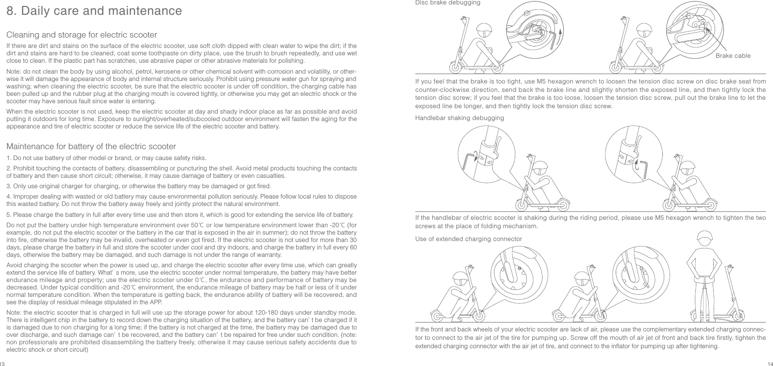 13 148. Daily care and maintenanceCleaning and storage for electric scooterIf there are dirt and stains on the surface of the electric scooter, use soft cloth dipped with clean water to wipe the dirt; if the dirt and stains are hard to be cleaned, coat some toothpaste on dirty place, use the brush to brush repeatedly, and use wet close to clean. If the plastic part has scratches, use abrasive paper or other abrasive materials for polishing.Note: do not clean the body by using alcohol, petrol, kerosene or other chemical solvent with corrosion and volatility, or other-wise it will damage the appearance of body and internal structure seriously. Prohibit using pressure water gun for spraying and washing; when cleaning the electric scooter, be sure that the electric scooter is under off condition, the charging cable has been pulled up and the rubber plug at the charging mouth is covered tightly, or otherwise you may get an electric shock or the scooter may have serious fault since water is entering.When the electric scooter is not used, keep the electric scooter at day and shady indoor place as far as possible and avoid putting it outdoors for long time. Exposure to sunlight/overheated/subcooled outdoor environment will fasten the aging for the appearance and tire of electric scooter or reduce the service life of the electric scooter and battery.Maintenance for battery of the electric scooter1. Do not use battery of other model or brand, or may cause safety risks.2. Prohibit touching the contacts of battery, disassembling or puncturing the shell. Avoid metal products touching the contacts of battery and then cause short circuit; otherwise, it may cause damage of battery or even casualties.3. Only use original charger for charging, or otherwise the battery may be damaged or got fired.4. Improper dealing with wasted or old battery may cause environmental pollution seriously. Please follow local rules to dispose this wasted battery. Do not throw the battery away freely and jointly protect the natural environment.5. Please charge the battery in full after every time use and then store it, which is good for extending the service life of battery.Do not put the battery under high temperature environment over 50℃ or low temperature environment lower than -20℃ (for example, do not put the electric scooter or the battery in the car that is exposed in the air in summer); do not throw the battery into fire, otherwise the battery may be invalid, overheated or even got fired. If the electric scooter is not used for more than 30 days, please charge the battery in full and store the scooter under cool and dry indoors, and charge the battery in full every 60 days, otherwise the battery may be damaged, and such damage is not under the range of warranty.  Avoid charging the scooter when the power is used up, and charge the electric scooter after every time use, which can greatly extend the service life of battery. What’ s more, use the electric scooter under normal temperature, the battery may have better endurance mileage and property; use the electric scooter under 0℃, the endurance and performance of battery may be decreased. Under typical condition and -20℃ environment, the endurance mileage of battery may be half or less of it under normal temperature condition. When the temperature is getting back, the endurance ability of battery will be recovered, and see the display of residual mileage stipulated in the APP.Note: the electric scooter that is charged in full will use up the storage power for about 120-180 days under standby mode. There is intelligent chip in the battery to record down the charging situation of the battery, and the battery can’ t be charged if it is damaged due to non charging for a long time; if the battery is not charged at the time, the battery may be damaged due to over discharge, and such damage can’ t be recovered, and the battery can’ t be repaired for free under such condition. (note: non professionals are prohibited disassembling the battery freely, otherwise it may cause serious safety accidents due to electric shock or short circuit)Disc brake debuggingIf the front and back wheels of your electric scooter are lack of air, please use the complementary extended charging connec-tor to connect to the air jet of the tire for pumping up. Screw off the mouth of air jet of front and back tire firstly, tighten the extended charging connector with the air jet of tire, and connect to the inflator for pumping up after tightening.Use of extended charging connectorIf the handlebar of electric scooter is shaking during the riding period, please use M5 hexagon wrench to tighten the two screws at the place of folding mechanism.Handlebar shaking debuggingIf you feel that the brake is too tight, use M5 hexagon wrench to loosen the tension disc screw on disc brake seat from counter-clockwise direction, send back the brake line and slightly shorten the exposed line, and then tightly lock the tension disc screw; if you feel that the brake is too loose, loosen the tension disc screw, pull out the brake line to let the exposed line be longer, and then tightly lock the tension disc screw.Brake cable