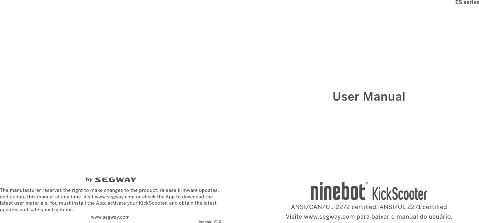 www.segway.com The manufacturer reserves the right to make changes to the product, release ﬁrmware updates, and update this manual at any time. Visit www.segway.com or check the App to download the latest user materials. You must install the App, activate your KickScooter, and obtain the latest updates and safety instructions. Version V1.0User ManualANSI/CAN/UL-2272 certiﬁed; ANSI/UL 2271 certiﬁedES seriesVisite www.segway.com para baixar o manual do usuário.