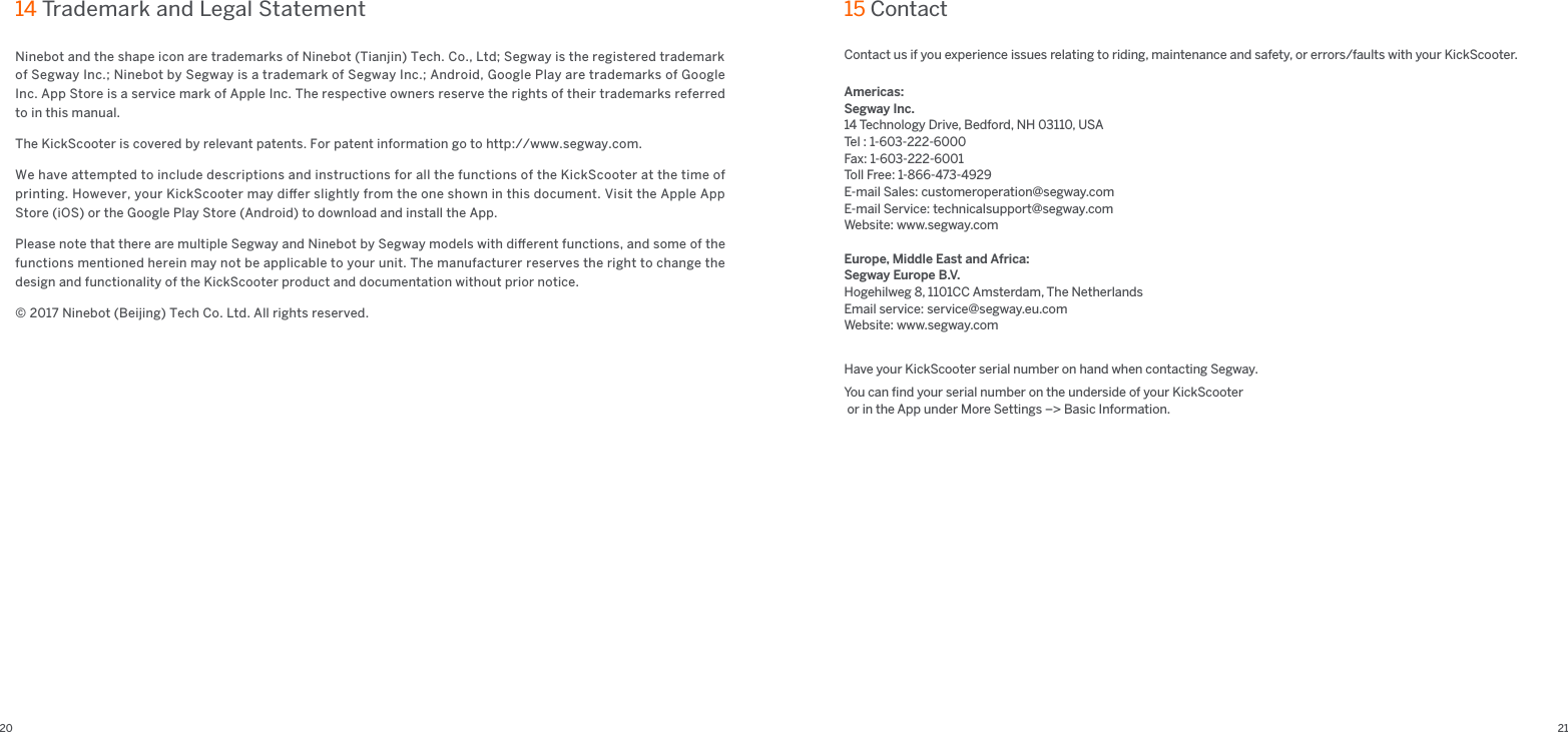 20 21Contact us if you experience issues relating to riding, maintenance and safety, or errors/faults with your KickScooter.Americas:Segway Inc.14 Technology Drive, Bedford, NH 03110, USATel : 1-603-222-6000Fax: 1-603-222-6001Toll Free: 1-866-473-4929E-mail Sales: customeroperation@segway.comE-mail Service: technicalsupport@segway.comWebsite: www.segway.comEurope, Middle East and Africa:Segway Europe B.V.Hogehilweg 8, 1101CC Amsterdam, The NetherlandsEmail service: service@segway.eu.comWebsite: www.segway.comHave your KickScooter serial number on hand when contacting Segway.You can ﬁnd your serial number on the underside of your KickScooter or in the App under More Settings –&gt; Basic Information.15 Contact Ninebot and the shape icon are trademarks of Ninebot (Tianjin) Tech. Co., Ltd; Segway is the registered trademark of Segway Inc.; Ninebot by Segway is a trademark of Segway Inc.; Android, Google Play are trademarks of Google Inc. App Store is a service mark of Apple Inc. The respective owners reserve the rights of their trademarks referred to in this manual. The KickScooter is covered by relevant patents. For patent information go to http://www.segway.com.We have attempted to include descriptions and instructions for all the functions of the KickScooter at the time of printing. However, your KickScooter may diﬀer slightly from the one shown in this document. Visit the Apple App Store (iOS) or the Google Play Store (Android) to download and install the App. Please note that there are multiple Segway and Ninebot by Segway models with diﬀerent functions, and some of the functions mentioned herein may not be applicable to your unit. The manufacturer reserves the right to change the design and functionality of the KickScooter product and documentation without prior notice. © 2017 Ninebot (Beijing) Tech Co. Ltd. All rights reserved.14 Trademark and Legal Statement