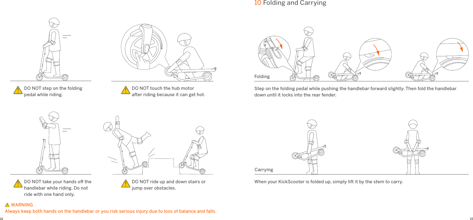 14 1510 Folding and CarryingFoldingWhen your KickScooter is folded up, simply lift it by the stem to carry.CarryingStep on the folding pedal while pushing the handlebar forward slightly. Then fold the handlebar down until it locks into the rear fender.DO NOT take your hands oﬀ the handlebar while riding. Do not ride with one hand only.DO NOT ride up and down stairs or jump over obstacles. DO NOT touch the hub motor after riding because it can get hot.DO NOT step on the folding pedal while riding.     WARNINGAlways keep both hands on the handlebar or you risk serious injury due to loss of balance and falls.