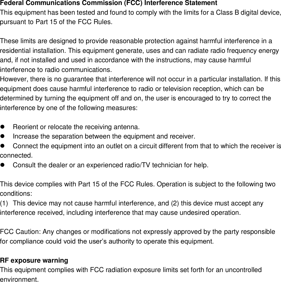 Federal Communications Commission (FCC) Interference Statement This equipment has been tested and found to comply with the limits for a Class B digital device, pursuant to Part 15 of the FCC Rules.  These limits are designed to provide reasonable protection against harmful interference in a residential installation. This equipment generate, uses and can radiate radio frequency energy and, if not installed and used in accordance with the instructions, may cause harmful interference to radio communications. However, there is no guarantee that interference will not occur in a particular installation. If this equipment does cause harmful interference to radio or television reception, which can be determined by turning the equipment off and on, the user is encouraged to try to correct the interference by one of the following measures:    Reorient or relocate the receiving antenna.   Increase the separation between the equipment and receiver.   Connect the equipment into an outlet on a circuit different from that to which the receiver is    connected.   Consult the dealer or an experienced radio/TV technician for help.  This device complies with Part 15 of the FCC Rules. Operation is subject to the following two conditions: (1)  This device may not cause harmful interference, and (2) this device must accept any interference received, including interference that may cause undesired operation.  FCC Caution: Any changes or modifications not expressly approved by the party responsible for compliance could void the user’s authority to operate this equipment.  RF exposure warning This equipment complies with FCC radiation exposure limits set forth for an uncontrolled environment.  