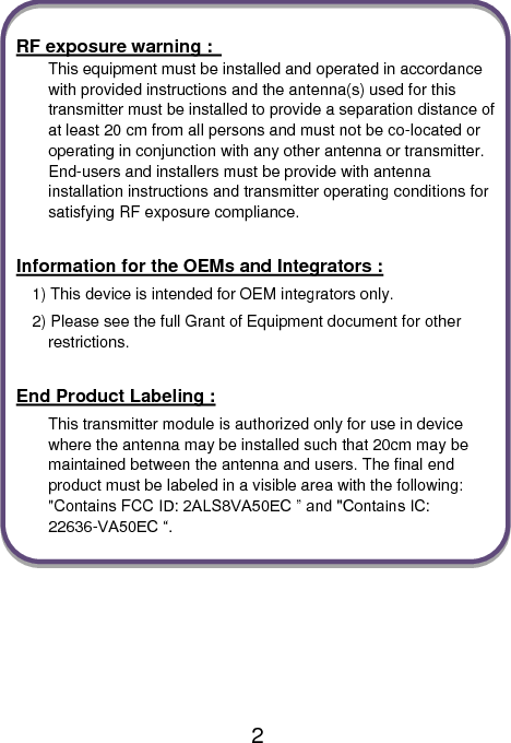                               2  RF exposure warning :   This equipment must be installed and operated in accordance with provided instructions and the antenna(s) used for this transmitter must be installed to provide a separation distance of at least 20 cm from all persons and must not be co-located or operating in conjunction with any other antenna or transmitter. End-users and installers must be provide with antenna installation instructions and transmitter operating conditions for satisfying RF exposure compliance.  Information for the OEMs and Integrators : 1) This device is intended for OEM integrators only. 2) Please see the full Grant of Equipment document for other restrictions.  End Product Labeling : This transmitter module is authorized only for use in device where the antenna may be installed such that 20cm may be maintained between the antenna and users. The final end product must be labeled in a visible area with the following: &quot;Contains FCC ID: 2ALS8VA50EC ” and &quot;Contains IC: 22636-VA50EC “.    