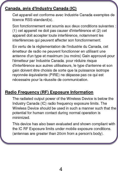                               4  Canada, avis d&apos;Industry Canada (IC) Cet appareil est conforme avec Industrie Canada exemptes de licence RSS standard(s). Son fonctionnement est soumis aux deux conditions suivantes : (1) cet appareil ne doit pas causer d&apos;interférence et (2) cet appareil doit accepter toute interférence, notamment les interférences qui peuvent affecter son fonctionnement. En vertu de la réglementation de l&apos;industrie du Canada, cet émetteur de radio ne peuvent fonctionner en utilisant une antenne d&apos;un type et maximum (ou moins) Gain approuvé pour l&apos;émetteur par Industrie Canada. pour réduire risque d&apos;interférence aux autres utilisateurs, le type d&apos;antenne et son gain doivent être choisis de sorte que la puissance isotrope rayonnée équivalente (PIRE) ne dépasse pas ce qui est nécessaire pour la réussite de communication.  Radio Frequency (RF) Exposure Information The radiated output power of the Wireless Device is below the Industry Canada (IC) radio frequency exposure limits. The Wireless Device should be used in such a manner such that the potential for human contact during normal operation is minimized. This device has also been evaluated and shown compliant with the IC RF Exposure limits under mobile exposure conditions. (antennas are greater than 20cm from a person&apos;s body).    