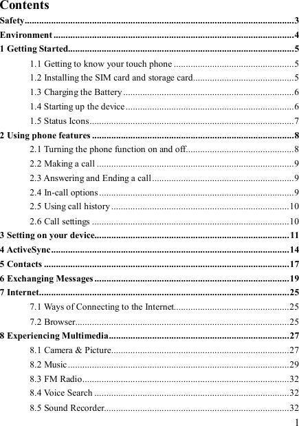   1 Contents Safety................................................................................................................3 Environment ....................................................................................................4 1 Getting Started..............................................................................................5 1.1 Getting to know your touch phone ..................................................5 1.2 Installing the SIM card and storage card..........................................5 1.3 Charging the Battery .......................................................................6 1.4 Starting up the device......................................................................6 1.5 Status Icons.....................................................................................7 2 Using phone features ....................................................................................8 2.1 Turning the phone function on and off.............................................8 2.2 Making a call ..................................................................................9 2.3 Answering and Ending a call ...........................................................9 2.4 In-call options .................................................................................9 2.5 Using call history ..........................................................................10 2.6 Call settings ..................................................................................10 3 Setting on your device.................................................................................11 4 ActiveSync...................................................................................................14 5 Contacts ......................................................................................................17 6 Exchanging Messages.................................................................................19 7 Internet........................................................................................................25 7.1 Ways of Connecting to the Internet................................................25 7.2 Browser.........................................................................................25 8 Experiencing Multimedia...........................................................................27 8.1 Camera &amp; Picture..........................................................................27 8.2 Music............................................................................................29 8.3 FM Radio......................................................................................32 8.4 Voice Search .................................................................................32 8.5 Sound Recorder.............................................................................32 