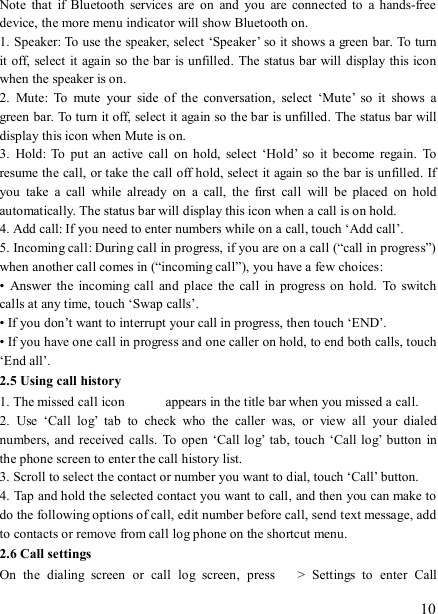  10 Note  that  if  Bluetooth  services  are  on  and  you  are  connected to  a  hands-free device, the more menu indicator will show Bluetooth on.   1. Speaker: To use the speaker, select ‘Speaker’ so it shows a green bar. To turn it off, select it again  so the bar is unfilled.  The status bar will display this icon when the speaker is on.   2.  Mute:  To  mute  your  side  of  the  conversation,  select  ‘Mute’  so  it  shows  a green bar. To turn it off, select it again so the bar is unfilled. The status bar will display this icon when Mute is on.   3.  Hold:  To  put  an  active  call  on  hold,  select  ‘Hold’  so  it  become  regain.  To resume the call, or take the call off hold, select it again so the bar is unfilled. If you  take  a  call  while  already  on  a  call,  the  first  call  will  be  placed  on  hold automatically. The status bar will display this icon when a call is on hold.   4. Add call: If you need to enter numbers while on a call, touch ‘Add call’.   5. Incoming call: During call in progress, if you are on a call (“call in progress”) when another call comes in (“incoming call”), you have a few choices:   •  Answer the  incoming call  and place  the  call in  progress  on hold.  To  switch calls at any time, touch ‘Swap calls’. • If you don’t want to interrupt your call in progress, then touch ‘END’.   • If you have one call in progress and one caller on hold, to end both calls, touch ‘End all’. 2.5 Using call history 1. The missed call icon   appears in the title bar when you missed a call.   2.  Use  ‘Call  log’  tab  to  check  who  the  caller  was,  or  view  all  your  dialed numbers,  and  received  calls.  To  open ‘Call log’  tab, touch ‘Call log’  button  in the phone screen to enter the call history list. 3. Scroll to select the contact or number you want to dial, touch ‘Call’ button. 4. Tap and hold the selected contact you want to call, and then you can make to do the following options of call, edit number before call, send text message, add to contacts or remove from call log phone on the shortcut menu. 2.6 Call settings On  the  dialing  screen  or  call  log  screen,  press    &gt;  Settings  to  enter  Call 