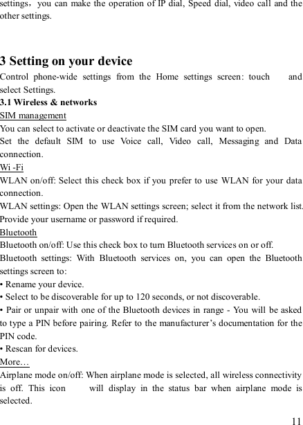   11 settings，you can  make the operation of IP dial,  Speed dial, video call  and the other settings.     3 Setting on your device Control  phone-wide  settings  from  the  Home  settings  screen:  touch    and select Settings.   3.1 Wireless &amp; networks SIM management You can select to activate or deactivate the SIM card you want to open. Set  the  default  SIM  to  use  Voice  call,  Video  call,  Messaging  and  Data connection. Wi -Fi WLAN on/off: Select this check box if you prefer to  use  WLAN for  your data connection.   WLAN settings: Open the WLAN settings screen; select it from the network list. Provide your username or password if required.   Bluetooth Bluetooth on/off: Use this check box to turn Bluetooth services on or off.   Bluetooth  settings:  With  Bluetooth  services  on,  you  can  open  the  Bluetooth settings screen to: • Rename your device. • Select to be discoverable for up to 120 seconds, or not discoverable.   • Pair or unpair with one of the Bluetooth devices in range  - You will be asked to type a PIN before pairing. Refer to the manufacturer’s documentation for the PIN code.   • Rescan for devices. More… Airplane mode on/off: When airplane mode is selected, all wireless connectivity is  off.  This  icon   will  display  in  the  status  bar  when  airplane  mode  is selected.   