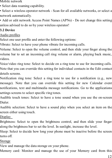   12 Mobile network   • Select data roaming capability.   • Select a wireless operator network - Scan for all available networks, or select a network automatically.   • Add or edit network Access Point Names (APNs) - Do not change this setting unless advised to do so by your wireless operator!   3.2 Device Audio profiles Select one user profile and enter the following options: Vibrate: Select to have your phone vibrate for incoming calls.   Volume: Select to open the volume control, and then slide your finger along the volume bar to set an  incoming call  ring volume or alarm, playing back  music, videos.   Voice/video ring tone: Select to decide on a ring tone to use for incoming calls. Note that you can override this setting for individual contacts in the Edit contact details screens.   Notification  ring  tone:  Select  a  ring  tone  to  use  for  a  notification  (e.g.,  new message).  Note  that  you  can  override  this  setting  for  new  Calendar  event notifications, text and multimedia message notifications. Go to  the applications settings screens to select specific ring tones.   Audible  touch tones: Select  to have a  tone sound  when you use  the on-screen Dialer.   Audible  selection: Select to have a sound play when you select an item on the screen either using touch. Display   Brightness:  Select  to  open  the  brightness  control,  and  then  slide  your  finger along the brightness bar to set the level. In sunlight, increase the level.   Sleep: Select to decide how long your phone must be inactive before the screen turns off.   Storage View and manage the data storage on your phone. Memory  card:  Monitor  and  manage  the  use  of  your  Memory  card  from  this 