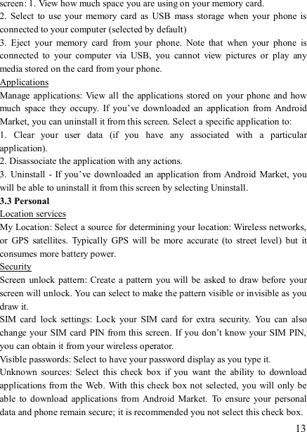   13 screen: 1. View how much space you are using on your memory card.   2.  Select  to  use  your  memory  card  as USB  mass  storage when your  phone is connected to your computer (selected by default)   3.  Eject  your  memory  card  from  your  phone.  Note  that  when  your  phone  is connected  to  your  computer  via  USB,  you  cannot  view  pictures  or  play  any media stored on the card from your phone.   Applications Manage applications:  View  all  the  applications stored on your  phone and how much  space  they  occupy.  If  you’ve  downloaded  an  application  from  Android Market, you can uninstall it from this screen. Select a specific application to:   1.  Clear  your  user  data  (if  you  have  any  associated  with  a  particular application).   2. Disassociate the application with any actions.   3.  Uninstall  -  If you’ve downloaded  an  application  from  Android Market, you will be able to uninstall it from this screen by selecting Uninstall.   3.3 Personal Location services My Location: Select a source for determining your location: Wireless networks, or  GPS  satellites.  Typically  GPS  will be  more  accurate  (to  street level)  but  it consumes more battery power.   Security Screen  unlock  pattern:  Create a  pattern  you will be  asked to  draw before  your screen will unlock. You can select to make the pattern visible or invisible as you draw it.   SIM  card  lock  settings:  Lock  your  SIM  card  for  extra  security.  You  can  also change your SIM card  PIN from this screen. If you don’t know your SIM PIN, you can obtain it from your wireless operator.   Visible passwords: Select to have your password display as you type it. Unknown  sources:  Select  this  check  box  if  you  want  the  ability  to  download applications from the Web. With this check box not selected, you will  only be able  to download  applications from  Android Market.  To  ensure  your personal data and phone remain secure; it is recommended you not select this check box.   