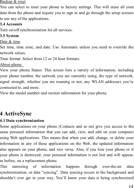   14 Backup &amp; reset You  can select to  reset your phone  to  factory  settings.  This will  erase  all  your data from the phone and require you to sign in and go through the setup screens to use any of the applications.   3.4 Accounts     Turn on/off synchronization for all services. 3.5 System Date &amp; time Set  time,  time zone,  and  date: Use  Automatic unless you need  to override the network values.   Time format: Select from 12 or 24 hour formats.   About phone   View  your  phone  Status:  This  screen  lists  a  variety  of  information,  including your  phone number, the  network you are  currently using,  the  type  of network, signal  strength, whether  you  are roaming or  not, any WLAN  addresses  you’re connected to, and more.   View the model number and version information for your phone.   4 ActiveSync 4.1 Data synchronization   Some applications on your phone (Contacts  and  so  on)  give  you  access  to the same personal  information  that  you  can add,  view,  and edit  on  your computer using Web  applications. This  means that when you add, change, or  delete your information  in  any  of  these  applications  on  the  Web,  the  updated  information also appears on  your phone, and vice versa.  Also, if you lose your phone or  if your phone is destroyed,  your personal information is not lost and will  appear, as before, on a replacement phone.   This  mirroring  of  information  happens  through  over-the-air  data synchronization, or data “syncing”.  Data syncing occurs in the background and shouldn’t  ever  get  in  your  way.  You’ll  know  your data  is  being  synchronized 