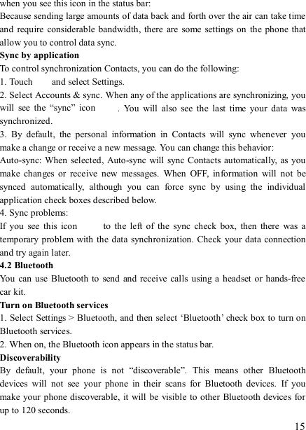   15 when you see this icon in the status bar:   Because sending large amounts of data back and forth over the air can take time and  require  considerable bandwidth,  there  are  some settings  on the phone  that allow you to control data sync.   Sync by application   To control synchronization Contacts, you can do the following:   1. Touch    and select Settings.   2. Select Accounts &amp; sync. When any of the applications are synchronizing, you will  see  the  “sync”  icon  .  You  will  also  see  the  last  time  your  data  was synchronized.   3.  By  default,  the  personal  information  in  Contacts  will  sync  whenever  you make a change or receive a new message. You can change this behavior:   Auto-sync: When  selected,  Auto-sync will sync Contacts automatically, as you make  changes  or  receive  new  messages.  When  OFF,  information  will  not  be synced  automatically,  although  you  can  force  sync  by  using  the  individual application check boxes described below.   4. Sync problems:   If  you  see  this  icon   to  the  left  of  the  sync  check  box,  then  there  was  a temporary problem with the data synchronization. Check your data  connection and try again later.   4.2 Bluetooth   You  can use  Bluetooth to send and  receive calls using a  headset or hands-free car kit.   Turn on Bluetooth services   1. Select Settings &gt; Bluetooth, and then select ‘Bluetooth’ check box to turn on Bluetooth services.   2. When on, the Bluetooth icon appears in the status bar. Discoverability   By  default,  your  phone  is  not  “discoverable”.  This  means  other  Bluetooth devices  will  not  see  your  phone  in  their  scans  for  Bluetooth  devices.  If  you make your phone discoverable,  it will be visible to other  Bluetooth devices for up to 120 seconds.   