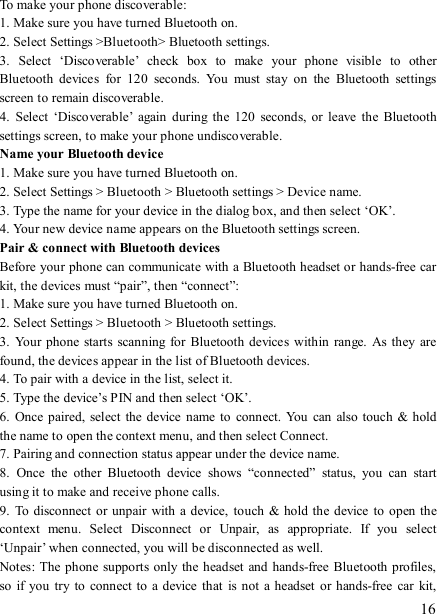   16 To make your phone discoverable:   1. Make sure you have turned Bluetooth on. 2. Select Settings &gt;Bluetooth&gt; Bluetooth settings.   3.  Select  ‘Discoverable’  check  box  to  make  your  phone  visible  to  other Bluetooth  devices  for  120  seconds.  You  must  stay  on  the  Bluetooth  settings screen to remain discoverable.   4.  Select  ‘Discoverable’  again  during  the  120  seconds,  or  leave  the  Bluetooth settings screen, to make your phone undiscoverable. Name your Bluetooth device   1. Make sure you have turned Bluetooth on. 2. Select Settings &gt; Bluetooth &gt; Bluetooth settings &gt; Device name.   3. Type the name for your device in the dialog box, and then select ‘OK’.   4. Your new device name appears on the Bluetooth settings screen. Pair &amp; connect with Bluetooth devices   Before your phone can communicate with a Bluetooth headset or hands-free car kit, the devices must “pair”, then “connect”:   1. Make sure you have turned Bluetooth on. 2. Select Settings &gt; Bluetooth &gt; Bluetooth settings.   3.  Your  phone  starts  scanning for  Bluetooth devices within  range. As  they are found, the devices appear in the list of Bluetooth devices.   4. To pair with a device in the list, select it.   5. Type the device’s PIN and then select ‘OK’.   6.  Once  paired,  select the device  name  to connect.  You  can also touch  &amp; hold the name to open the context menu, and then select Connect.   7. Pairing and connection status appear under the device name.   8.  Once  the  other  Bluetooth  device  shows  “connected”  status,  you  can  start using it to make and receive phone calls.   9.  To disconnect  or unpair  with a device,  touch &amp;  hold the  device  to open the context  menu.  Select  Disconnect  or  Unpair,  as  appropriate.  If  you  select ‘Unpair’ when connected, you will be disconnected as well.   Notes: The  phone  supports only the headset and hands-free Bluetooth profiles, so  if  you  try to  connect to  a device that  is not a  headset  or  hands-free car  kit, 