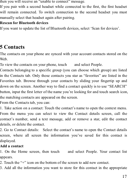   17 then you will receive an “unable to connect” message.   If you pair with  a second headset while  connected to the first, the first headset will  remain  connected.  To  switch  connection  to  the  second  headset  you  must manually select that headset again after pairing.   Rescan for Bluetooth devices   If you want to update the list of Bluetooth devices, select ‘Scan for devices’.     5 Contacts The contacts on your phone are synced with your account contacts stored on the Web.   To view the contacts on your phone, touch    and select People. Contacts belonging to a specific group (you can choose which group) are listed in the Contacts tab. Only those contacts you star as “favorites” are listed in the Favorites  tab.  Browse  through  your  contacts  by  sliding  your  fingertip  up  and down on the screen. Another way to find a contact quickly is to use “SEARCH” button, input the first letter of the name you’re looking for and touch search icon, the matching contacts are appeared on the screen. From the Contacts tab, you can:   1. Take action on a contact: Touch the contact’s name to open the context menu. From  the  menu  you  can  select  to  view  the  Contact  details  screen,  call  the contact’s number,  send  a  text  message,  add  or  remove  a  star,  edit  the  contact details, or delete the contact.   2. Go to Contact details:    Select the contact’s name to open the Contact details screen,  where  all  screen  the  information  you’ve  saved  for  this  contact  is displayed.   Add a contact   1.  On  the  Home  screen,  then  touch    and  select  People.  Your  contact  list appears.   2. Touch the “+” icon on the bottom of the screen to add new contact.   3. Add all the information  you want to  store for  this contact in  the appropriate 