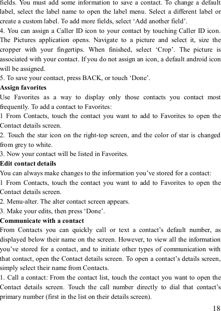   18 fields.  You  must  add  some information  to  save  a  contact.  To change  a  default label,  select  the  label name to open  the label menu.  Select  a  different  label or create a custom label. To add more fields, select ‘Add another field’.   4. You can assign a  Caller  ID icon to your contact by touching Caller ID icon. The  Pictures  application  opens.  Navigate  to  a  picture  and  select  it,  size  the cropper  with  your  fingertips.  When  finished,  select  ‘Crop’.  The  picture  is associated with your contact. If you do not assign an icon, a default android icon will be assigned.   5. To save your contact, press BACK, or touch ‘Done’. Assign favorites   Use  Favorites  as  a  way  to  display  only  those  contacts  you  contact  most frequently. To add a contact to Favorites:   1  From  Contacts,  touch  the  contact  you  want  to  add  to  Favorites  to open the Contact details screen.   2.  Touch the  star icon on the right-top screen, and the color of star is changed from grey to white. 3. Now your contact will be listed in Favorites.   Edit contact details   You can always make changes to the information you’ve stored for a contact:   1  From  Contacts,  touch  the  contact  you  want  to  add  to  Favorites  to open the Contact details screen.   2. Menu-alter. The alter contact screen appears.   3. Make your edits, then press ‘Done’. Communicate with a contact   From  Contacts  you  can  quickly  call  or  text  a  contact’s  default  number,  as displayed below their name on the screen. However, to view all the information you’ve stored for  a contact,  and  to  initiate  other  types  of  communication with that contact, open the Contact details screen. To open a contact’s details screen, simply select their name from Contacts.   1. Call a contact: From the  contact list, touch the contact you want to open the Contact  details  screen.  Touch  the  call  number  directly  to  dial  that  contact’s primary number (first in the list on their details screen).   