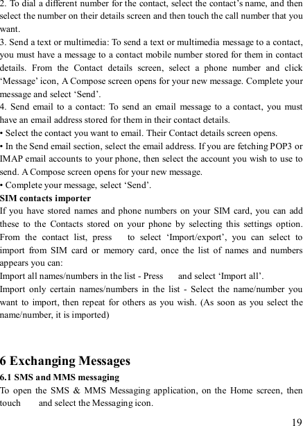   19 2. To dial a different number for the contact, select the contact’s name, and then select the number on their details screen and then touch the call number that you want. 3. Send a text or multimedia: To send a text or multimedia message to a contact, you must have a message to a contact mobile number stored for them in contact details.  From  the  Contact  details  screen,  select  a  phone  number  and  click ‘Message’ icon, A Compose screen opens for your new message. Complete your message and select ‘Send’.   4.  Send  email to  a  contact:  To  send an email  message to  a  contact,  you  must have an email address stored for them in their contact details.   • Select the contact you want to email. Their Contact details screen opens.   • In the Send email section, select the email address. If you are fetching POP3 or IMAP email accounts to your phone, then select the account you wish to use to send. A Compose screen opens for your new message.   • Complete your message, select ‘Send’.   SIM contacts importer If you  have  stored names and phone numbers on  your  SIM  card,  you  can  add these  to  the  Contacts  stored  on  your  phone  by  selecting  this  settings  option. From  the  contact  list,  press    to  select  ‘Import/export’,  you  can  select  to import  from  SIM  card  or  memory  card,  once  the  list  of  names  and  numbers appears you can:   Import all names/numbers in the list - Press    and select ‘Import all’.   Import  only  certain  names/numbers  in  the  list  -  Select  the  name/number  you want  to  import, then repeat  for others as  you wish.  (As soon  as you  select the name/number, it is imported)     6 Exchanging Messages 6.1 SMS and MMS messaging   To  open  the  SMS  &amp;  MMS  Messaging  application,  on  the  Home  screen,  then touch    and select the Messaging icon.   