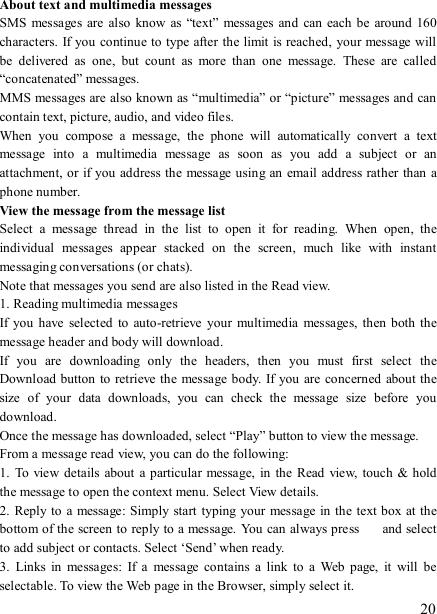   20 About text and multimedia messages   SMS  messages  are  also know  as “text”  messages  and  can each  be around 160 characters. If you continue to  type after the limit is reached, your message will be  delivered  as  one,  but  count  as  more  than  one  message.  These  are  called “concatenated” messages.   MMS messages are also known as “multimedia” or “picture” messages and can contain text, picture, audio, and video files.   When  you  compose  a  message,  the  phone  will  automatically  convert  a  text message  into  a  multimedia  message  as  soon  as  you  add  a  subject  or  an attachment, or if you address the message using an email  address rather than a phone number.   View the message from the message list   Select  a  message  thread  in  the  list  to  open  it  for  reading.  When  open,  the individual  messages  appear  stacked  on  the  screen,  much  like  with  instant messaging conversations (or chats).   Note that messages you send are also listed in the Read view.   1. Reading multimedia messages   If you  have  selected  to auto-retrieve  your  multimedia  messages,  then both the message header and body will download. If  you  are  downloading  only  the  headers,  then  you  must  first  select  the Download button to retrieve the message body. If you  are concerned about the size  of  your  data  downloads,  you  can  check  the  message  size  before  you download.   Once the message has downloaded, select “Play” button to view the message.   From a message read view, you can do the following:   1.  To view details about  a  particular message,  in  the  Read  view,  touch  &amp; hold the message to open the context menu. Select View details.   2. Reply to  a message: Simply start  typing your message in the  text box at the bottom of the screen to reply to a message.  You can always press    and select to add subject or contacts. Select ‘Send’ when ready.   3.  Links  in  messages:  If  a  message  contains  a  link  to  a  Web  page,  it  will  be selectable. To view the Web page in the Browser, simply select it.   