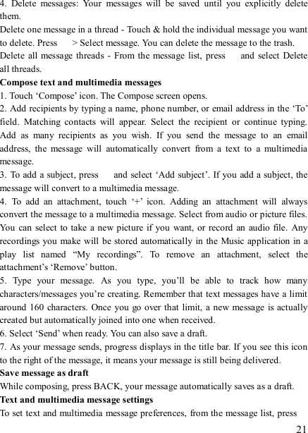  21 4.  Delete  messages:  Your  messages  will  be  saved  until  you  explicitly  delete them.   Delete one message in a thread - Touch &amp; hold the individual message you want to delete. Press    &gt; Select message. You can delete the message to the trash.   Delete  all message threads -  From the  message  list,  press    and  select  Delete all threads.   Compose text and multimedia messages   1. Touch ‘Compose’ icon. The Compose screen opens.   2. Add recipients by typing a name, phone number, or email address in the ‘To’ field.  Matching  contacts  will  appear.  Select  the  recipient  or  continue  typing. Add  as  many  recipients  as  you  wish.  If  you  send  the  message  to  an  email address,  the  message  will  automatically  convert  from  a  text  to  a  multimedia message.   3. To add a subject, press    and select ‘Add subject’. If you add a subject, the message will convert to a multimedia message.   4.  To  add  an  attachment,  touch  ‘+’  icon.  Adding  an  attachment  will  always convert the message to a multimedia message. Select from audio or picture files. You  can select to  take  a new picture if you  want, or  record  an  audio file.  Any recordings you make will be stored automatically in the Music application in a play  list  named  “My  recordings”.  To  remove  an  attachment,  select  the attachment’s ‘Remove’ button.   5.  Type  your  message.  As  you  type,  you’ll  be  able  to  track  how  many characters/messages you’re creating. Remember that text messages have a limit around  160 characters. Once you  go over that limit, a new message  is actually created but automatically joined into one when received.   6. Select ‘Send’ when ready. You can also save a draft.   7. As your message sends, progress displays in the title bar. If you see this icon to the right of the message, it means your message is still being delivered.   Save message as draft While composing, press BACK, your message automatically saves as a draft. Text and multimedia message settings   To set text and multimedia message preferences, from the message list, press   