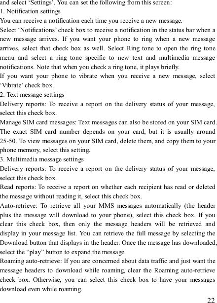   22 and select ‘Settings’. You can set the following from this screen:   1. Notification settings   You can receive a notification each time you receive a new message. Select ‘Notifications’ check box to receive a notification in the status bar when a new  message  arrives.  If  you  want  your  phone  to  ring  when  a  new  message arrives,  select  that  check  box  as  well.  Select  Ring  tone  to  open  the  ring  tone menu  and  select  a  ring  tone  specific  to  new  text  and  multimedia  message notifications. Note that when you check a ring tone, it plays briefly.   If  you  want  your  phone  to  vibrate  when  you  receive  a  new  message,  select ‘Vibrate’ check box.   2. Text message settings   Delivery  reports:  To  receive  a  report  on  the delivery  status  of  your  message, select this check box.   Manage SIM card messages: Text messages can also be stored on your SIM card. The  exact  SIM  card  number  depends  on  your  card,  but  it  is  usually  around 25-50. To view messages on your SIM card, delete them, and copy them to your phone memory, select this setting.   3. Multimedia message settings   Delivery  reports:  To  receive  a  report  on  the delivery  status  of  your  message, select this check box.   Read reports: To  receive a report on  whether each recipient has read or deleted the message without reading it, select this check box. Auto-retrieve:  To  retrieve  all  your  MMS  messages  automatically  (the  header plus  the message  will  download to your phone),  select this check box. If  you clear  this  check  box,  then  only  the  message  headers  will  be  retrieved  and display in your message list. You  can retrieve the full message by selecting  the Download button that displays in the header. Once the message has downloaded, select the “play” button to expand the message. Roaming auto-retrieve: If you are concerned about data traffic and just want the message headers to  download while  roaming, clear the  Roaming  auto-retrieve check  box.  Otherwise,  you  can  select  this  check  box  to  have  your  messages download even while roaming.   