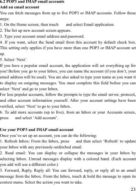   23 6.2 POP3 and IMAP email accounts   Add an email account   You can fetch messages from up to five POP3 or IMAP accounts. Follow these steps:   1. On the Home screen, then touch    and select Email application. 2. The Set up new account screen appears. 3. Type your account email address and password. 4.  If  you  want,  select the Send  email from  this account by  default  check box. This setting only applies if you have more than one POP3 or IMAP account set up.   5. Select ‘Next’.   If you  have a popular  email account,  the application  will set  everything up for you! Before you go to your Inbox, you can name the account (if you don’t, your email address will be used). You are also asked to type your name as you want it to  display on outgoing messages. You must complete this field  before you can select ‘Next’ and go to your Inbox.   For less popular accounts, follow the prompts to type the email server, protocol, and  other  account  information  yourself.  After your account  settings have  been verified, select ‘Next’ to go to your Inbox.   6.  To add  more accounts (up to five),  from an  Inbox or your  Accounts screen, press    and select ‘Add account’.    Use your POP3 and IMAP email account   Once you’ve set up an account, you can do the following:   1. Refresh Inbox: From the Inbox, press    and then select ‘Refresh’ to update your Inbox with any previously-unfetched email.   2.  Read  email:  You  can  display  or  collapse  the  messages  in  your  Inbox  by selecting  Inbox.  Unread messages  display  with a  colored  band.  (Each account you add will use a different color.)   3.  Forward,  Reply,  Reply  all:  You  can  forward,  reply,  or reply  all  to  an email message from the Inbox. From the Inbox, touch &amp; hold the message to open its context menu. Select the action you want to take.   