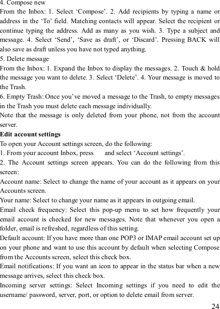   24 4. Compose new From  the  Inbox:  1.  Select  ‘Compose’.  2.  Add  recipients  by  typing  a  name  or address in the ‘To’ field.  Matching contacts will appear. Select the recipient  or continue typing the  address.  Add as many as  you wish.  3.  Type a  subject  and message.  4.  Select  ‘Send’,  ‘Save  as  draft’,  or  ‘Discard’.  Pressing  BACK  will also save as draft unless you have not typed anything.   5. Delete message From the Inbox: 1. Expand the Inbox to display the messages. 2.  Touch &amp; hold the message you want to delete. 3. Select ‘Delete’. 4. Your message is moved to the Trash.   6. Empty Trash: Once you’ve moved a message to the Trash, to empty messages in the Trash you must delete each message individually.   Note  that  the  message  is  only  deleted  from  your phone, not  from the  account server.   Edit account settings   To open your Account settings screen, do the following:   1. From your account Inbox, press    and select ‘Account settings’.   2.  The  Account  settings  screen  appears.  You  can  do  the  following  from  this screen:   Account name: Select to change the name of your account as it appears on your Accounts screen.   Your name: Select to change your name as it appears in outgoing email.   Email  check  frequency:  Select  this  pop-up  menu  to  set  how  frequently  your email  account  is  checked  for  new  messages.  Note  that  whenever  you  open  a folder, email is refreshed, regardless of this setting.   Default account: If you have more than one POP3 or IMAP email account set up on your phone and want to use this account by default when selecting Compose from the Accounts screen, select this check box.   Email notifications: If you want an icon to appear in the status bar when a new message arrives, select this check box.   Incoming  server  settings:  Select  Incoming  settings  if  you  need  to  edit  the username/ password, server, port, or option to delete email from server.   